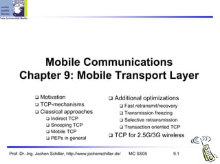 Mobile Communications
     Chapter 9: Mobile Transport Layer
                 Motivation                              Additional optimizations
                 TCP-mechanisms                                 Fast retransmit/recovery
                 Classical approaches                           Transmission freezing
                      Indirect TCP                              Selective retransmission
                      Snooping TCP                              Transaction oriented TCP
                      Mobile TCP
                      PEPs in general
                                                         TCP for 2.5G/3G wireless

Prof. Dr.-Ing. Jochen Schiller, http://www.jochenschiller.de/    MC SS05             9.1
 