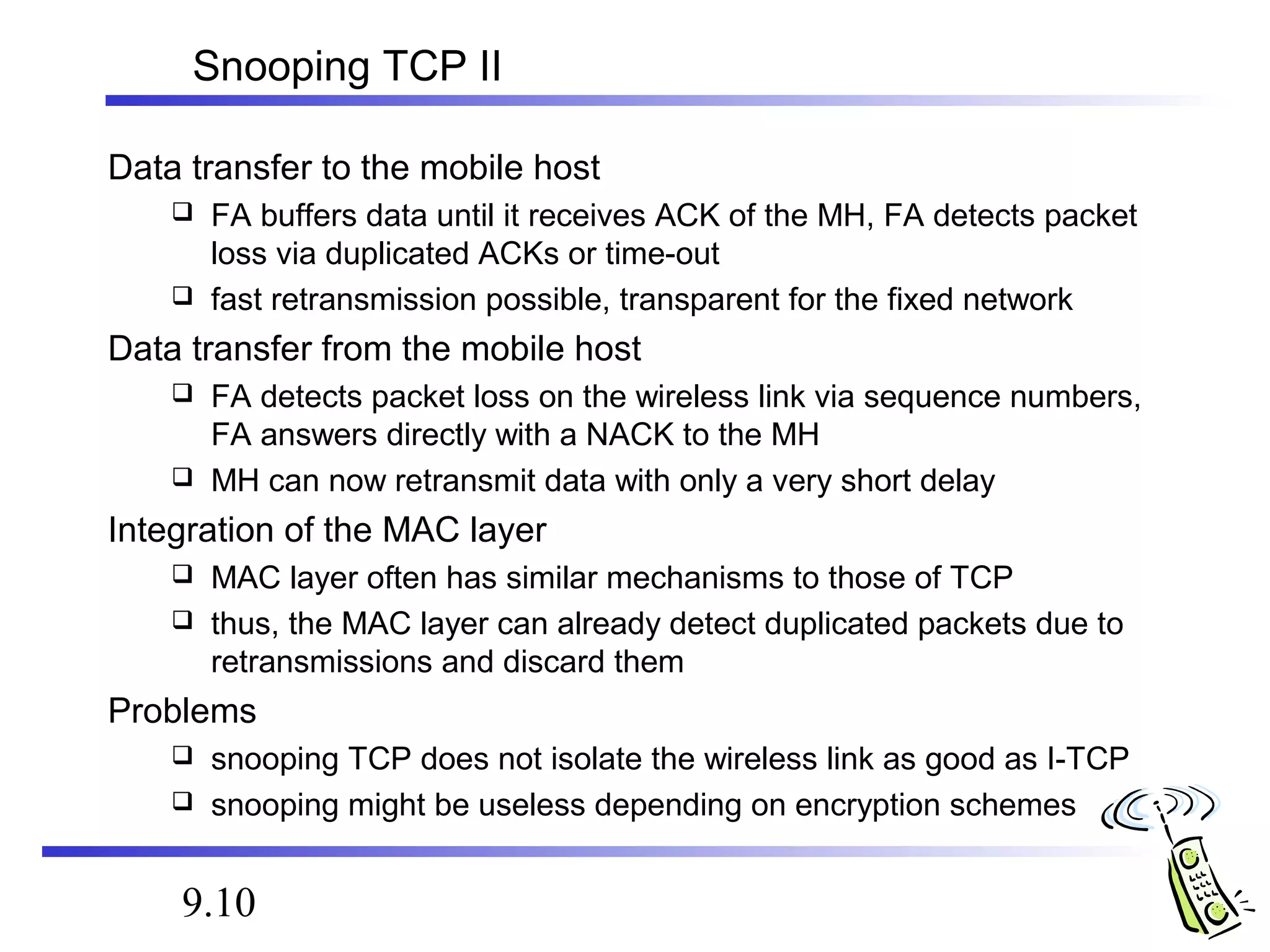 Snooping TCP II 
Data transfer to the mobile host 
 FA buffers data until it receives ACK of the MH, FA detects packet 
loss via duplicated ACKs or time-out 
 fast retransmission possible, transparent for the fixed network 
Data transfer from the mobile host 
 FA detects packet loss on the wireless link via sequence numbers, 
FA answers directly with a NACK to the MH 
 MH can now retransmit data with only a very short delay 
Integration of the MAC layer 
 MAC layer often has similar mechanisms to those of TCP 
 thus, the MAC layer can already detect duplicated packets due to 
retransmissions and discard them 
Problems 
 snooping TCP does not isolate the wireless link as good as I-TCP 
 snooping might be useless depending on encryption schemes 
9.10 
 