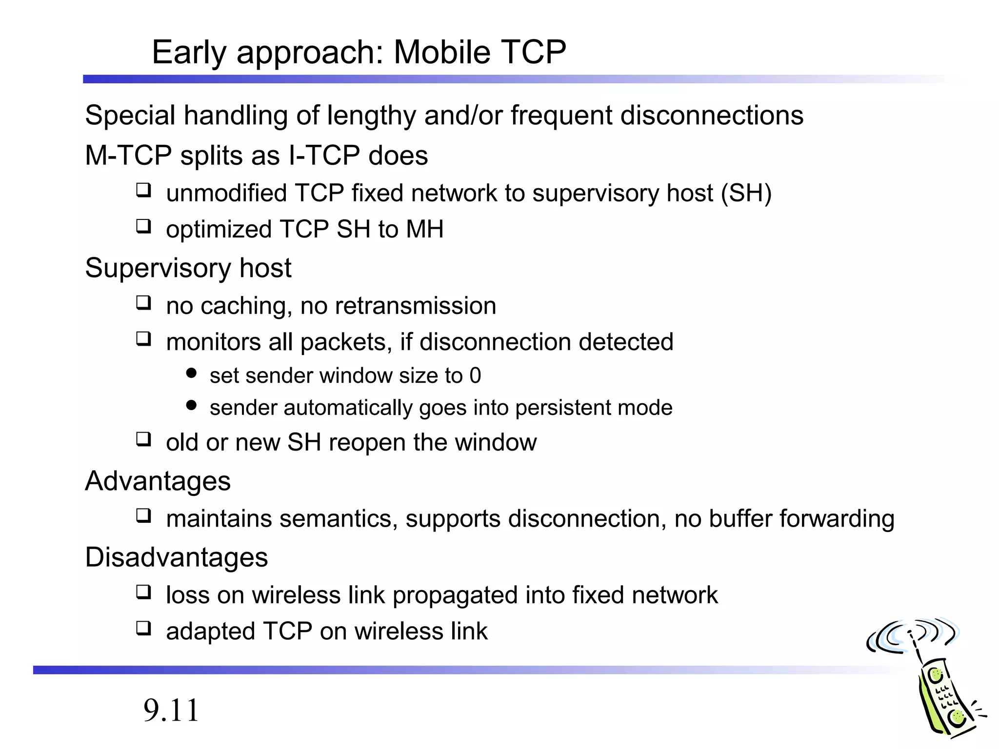 Early approach: Mobile TCP 
Special handling of lengthy and/or frequent disconnections 
M-TCP splits as I-TCP does 
 unmodified TCP fixed network to supervisory host (SH) 
 optimized TCP SH to MH 
Supervisory host 
 no caching, no retransmission 
 monitors all packets, if disconnection detected 
 set sender window size to 0 
 sender automatically goes into persistent mode 
 old or new SH reopen the window 
Advantages 
 maintains semantics, supports disconnection, no buffer forwarding 
Disadvantages 
 loss on wireless link propagated into fixed network 
 adapted TCP on wireless link 
9.11 
 