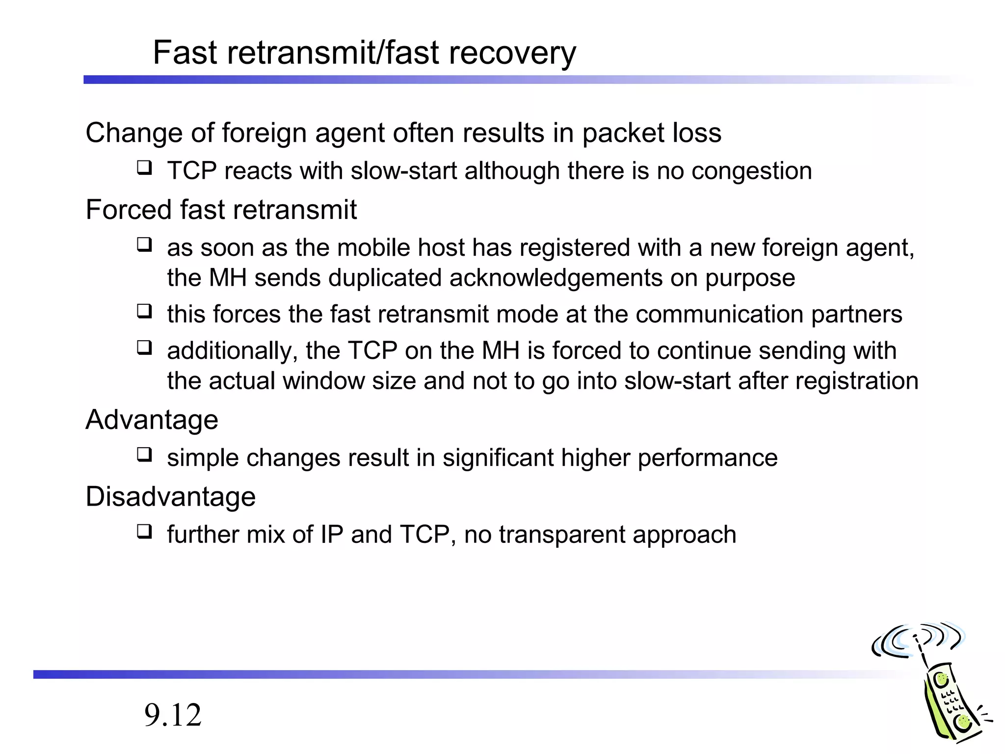 Fast retransmit/fast recovery 
Change of foreign agent often results in packet loss 
 TCP reacts with slow-start although there is no congestion 
Forced fast retransmit 
 as soon as the mobile host has registered with a new foreign agent, 
the MH sends duplicated acknowledgements on purpose 
 this forces the fast retransmit mode at the communication partners 
 additionally, the TCP on the MH is forced to continue sending with 
the actual window size and not to go into slow-start after registration 
Advantage 
 simple changes result in significant higher performance 
Disadvantage 
 further mix of IP and TCP, no transparent approach 
9.12 
 