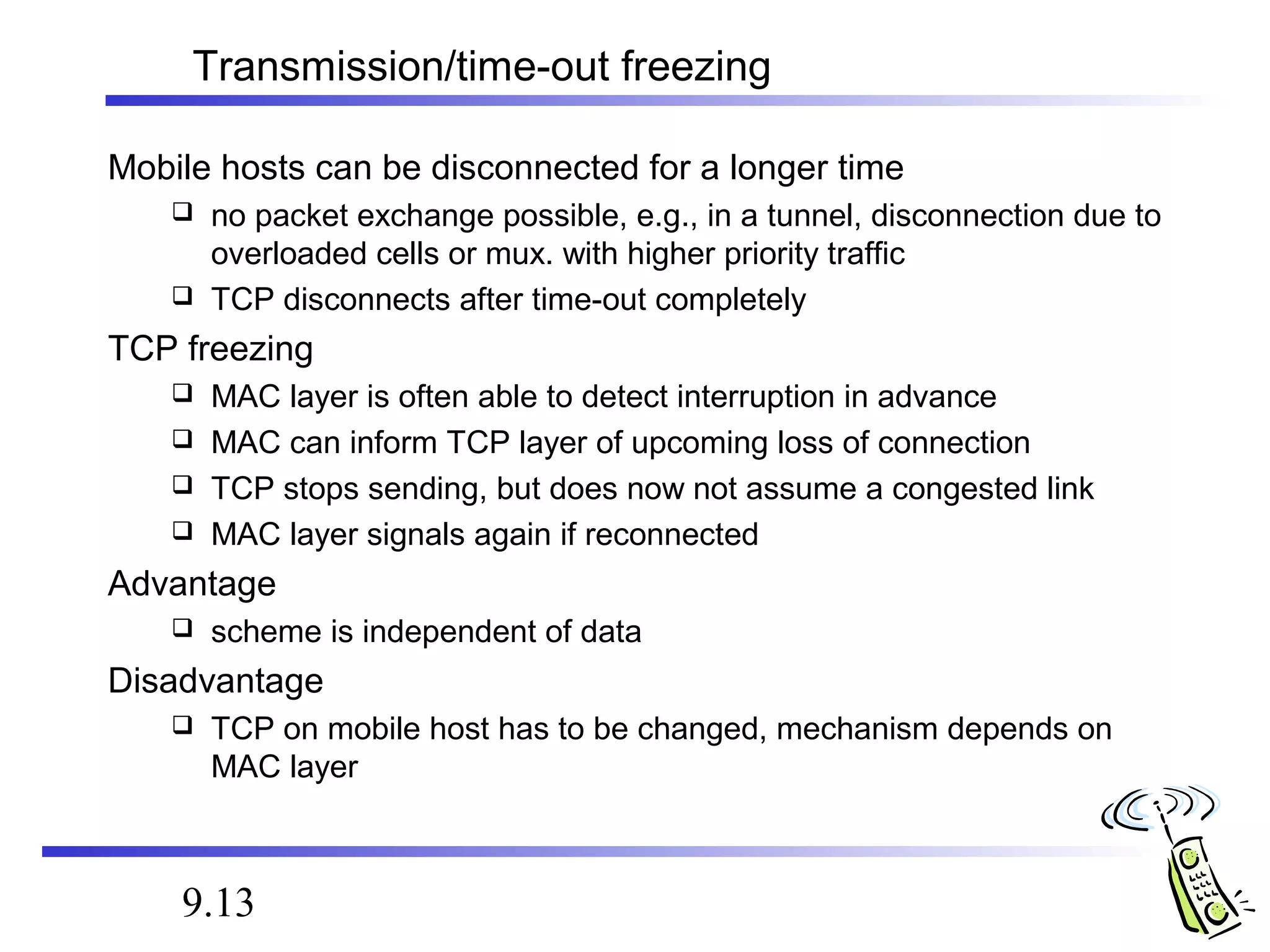 Transmission/time-out freezing 
Mobile hosts can be disconnected for a longer time 
 no packet exchange possible, e.g., in a tunnel, disconnection due to 
overloaded cells or mux. with higher priority traffic 
 TCP disconnects after time-out completely 
TCP freezing 
 MAC layer is often able to detect interruption in advance 
 MAC can inform TCP layer of upcoming loss of connection 
 TCP stops sending, but does now not assume a congested link 
 MAC layer signals again if reconnected 
Advantage 
 scheme is independent of data 
Disadvantage 
 TCP on mobile host has to be changed, mechanism depends on 
MAC layer 
9.13 
 