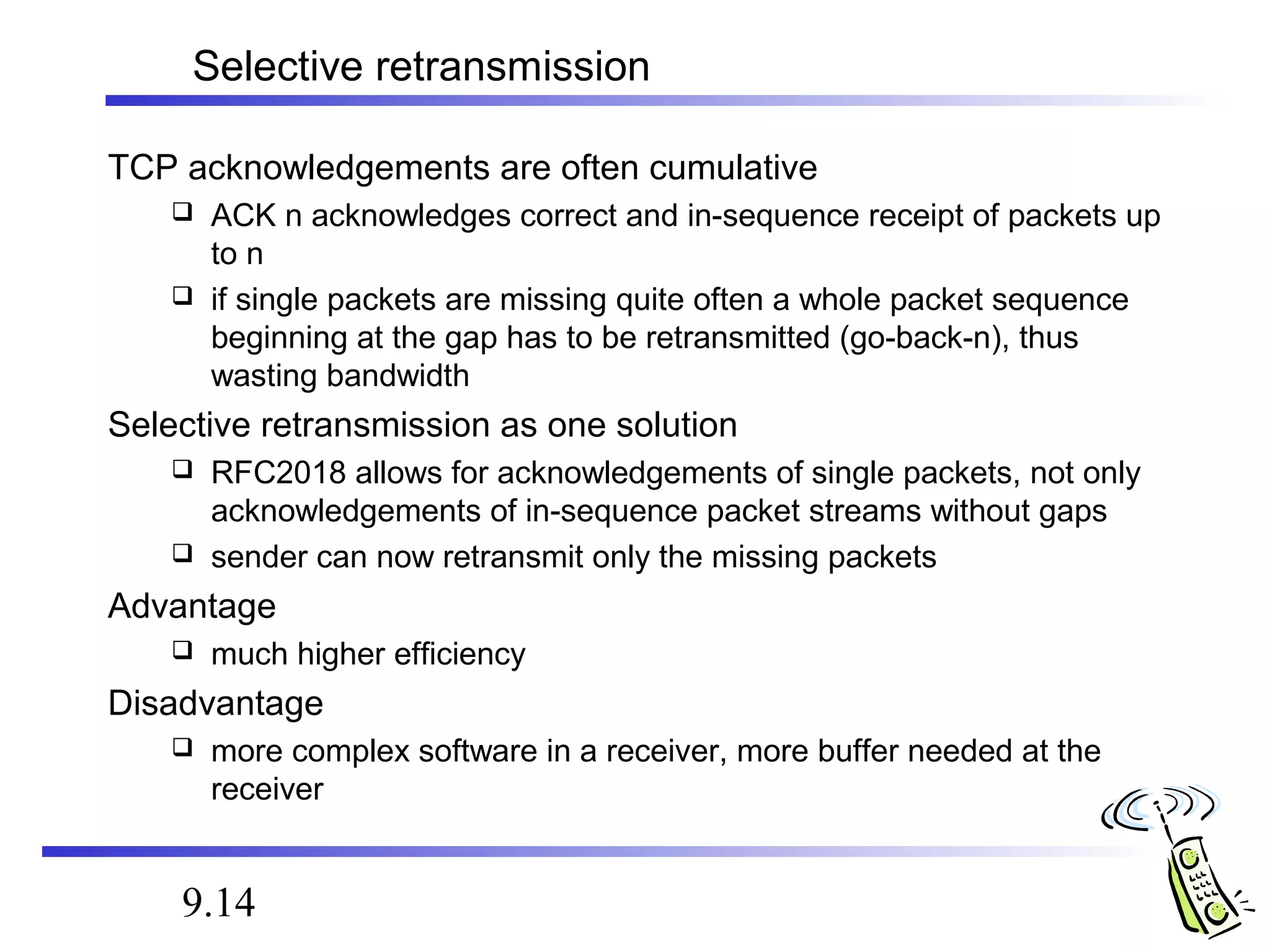 Selective retransmission 
TCP acknowledgements are often cumulative 
 ACK n acknowledges correct and in-sequence receipt of packets up 
to n 
 if single packets are missing quite often a whole packet sequence 
beginning at the gap has to be retransmitted (go-back-n), thus 
wasting bandwidth 
Selective retransmission as one solution 
 RFC2018 allows for acknowledgements of single packets, not only 
acknowledgements of in-sequence packet streams without gaps 
 sender can now retransmit only the missing packets 
Advantage 
 much higher efficiency 
Disadvantage 
 more complex software in a receiver, more buffer needed at the 
receiver 
9.14 
 