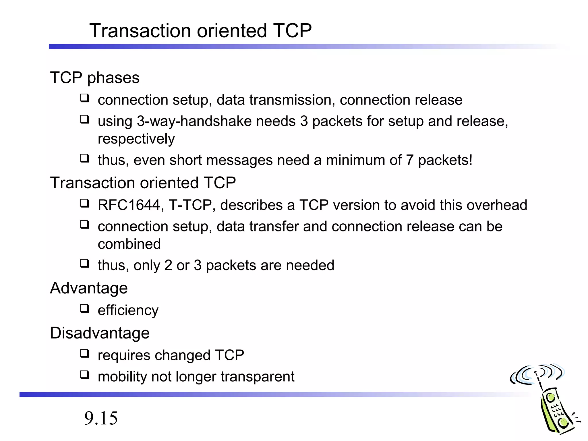Transaction oriented TCP 
TCP phases 
 connection setup, data transmission, connection release 
 using 3-way-handshake needs 3 packets for setup and release, 
respectively 
 thus, even short messages need a minimum of 7 packets! 
Transaction oriented TCP 
 RFC1644, T-TCP, describes a TCP version to avoid this overhead 
 connection setup, data transfer and connection release can be 
combined 
 thus, only 2 or 3 packets are needed 
Advantage 
 efficiency 
Disadvantage 
 requires changed TCP 
 mobility not longer transparent 
9.15 
 