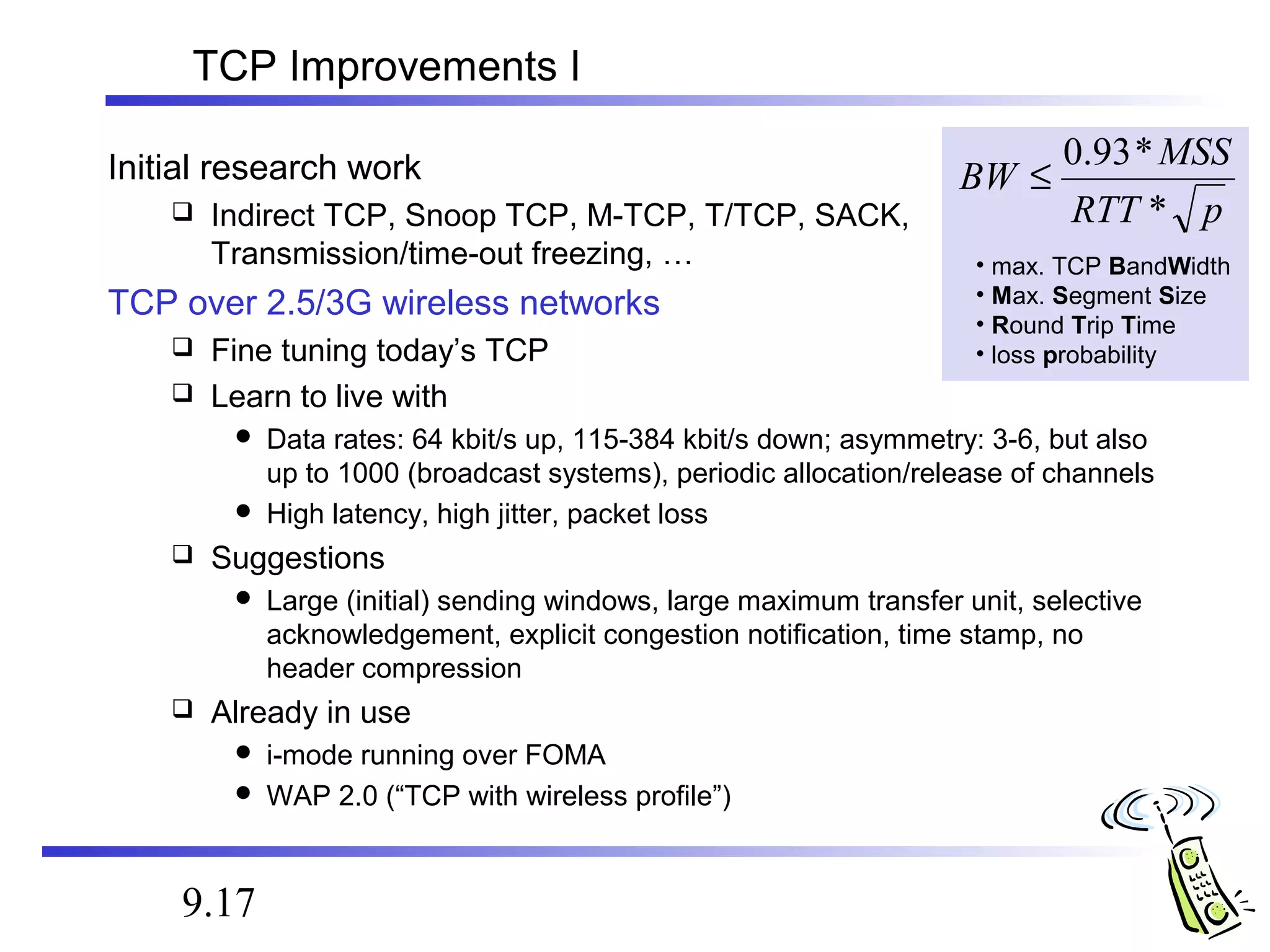 TCP Improvements I 
Initial research work 
 Indirect TCP, Snoop TCP, M-TCP, T/TCP, SACK, 
Transmission/time-out freezing, … 
TCP over 2.5/3G wireless networks 
 Fine tuning today’s TCP 
 Learn to live with 
BW £ 0.93* 
MSS 
 Data rates: 64 kbit/s up, 115-384 kbit/s down; asymmetry: 3-6, but also 
up to 1000 (broadcast systems), periodic allocation/release of channels 
 High latency, high jitter, packet loss 
 Suggestions 
 Large (initial) sending windows, large maximum transfer unit, selective 
acknowledgement, explicit congestion notification, time stamp, no 
header compression 
 Already in use 
 i-mode running over FOMA 
 WAP 2.0 (“TCP with wireless profile”) 
9.17 
RTT * 
p 
• max. TCP BandWidth 
• Max. Segment Size 
• Round Trip Time 
• loss probability 
 