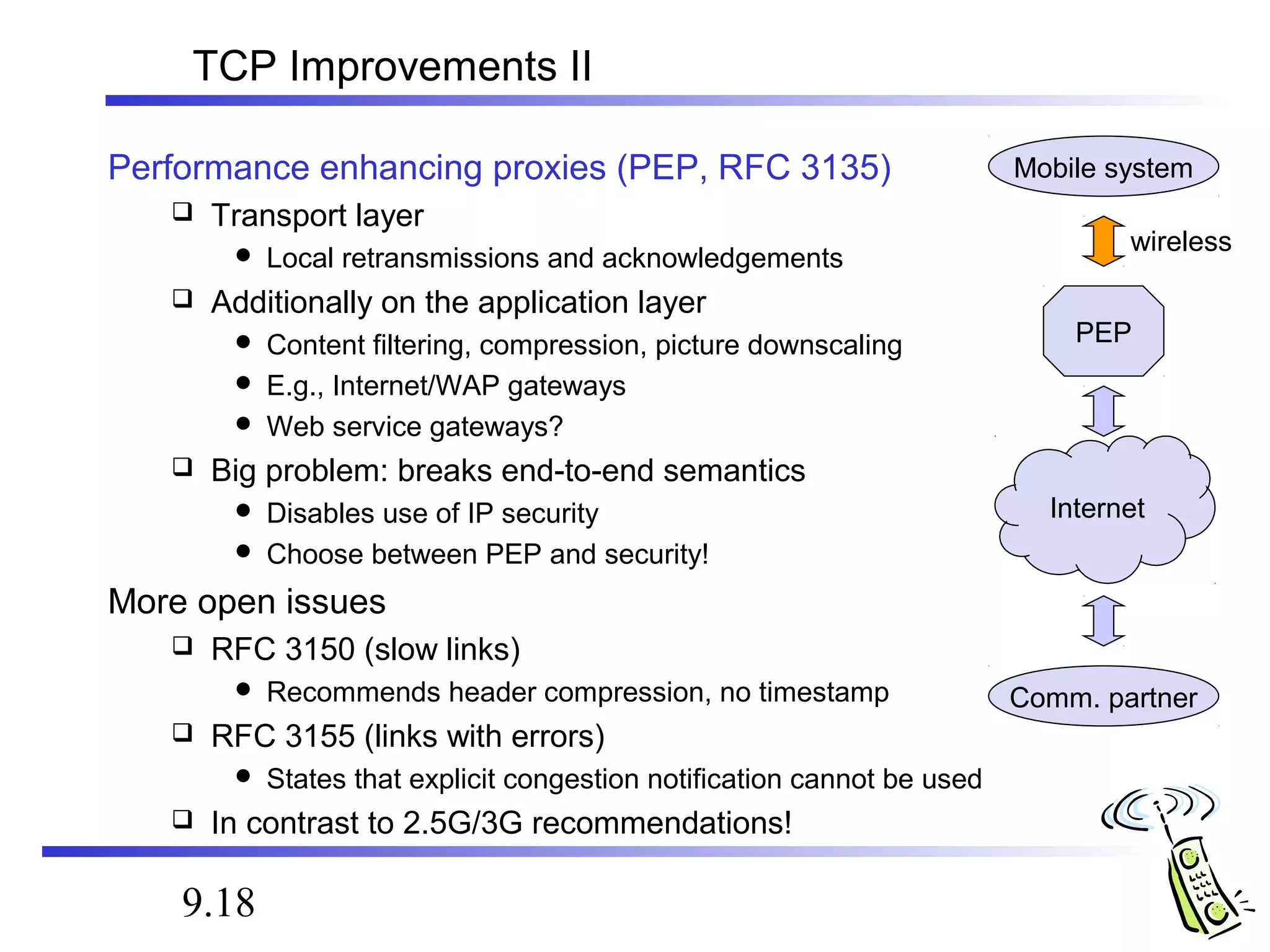 TCP Improvements II 
Performance enhancing proxies (PEP, RFC 3135) 
 Transport layer 
 Local retransmissions and acknowledgements 
 Additionally on the application layer 
 Content filtering, compression, picture downscaling 
 E.g., Internet/WAP gateways 
 Web service gateways? 
 Big problem: breaks end-to-end semantics 
 Disables use of IP security 
 Choose between PEP and security! 
More open issues 
 RFC 3150 (slow links) 
 Recommends header compression, no timestamp 
 RFC 3155 (links with errors) 
 States that explicit congestion notification cannot be used 
 In contrast to 2.5G/3G recommendations! 
9.18 
Mobile system 
wireless 
PEP 
Internet 
Comm. partner 
