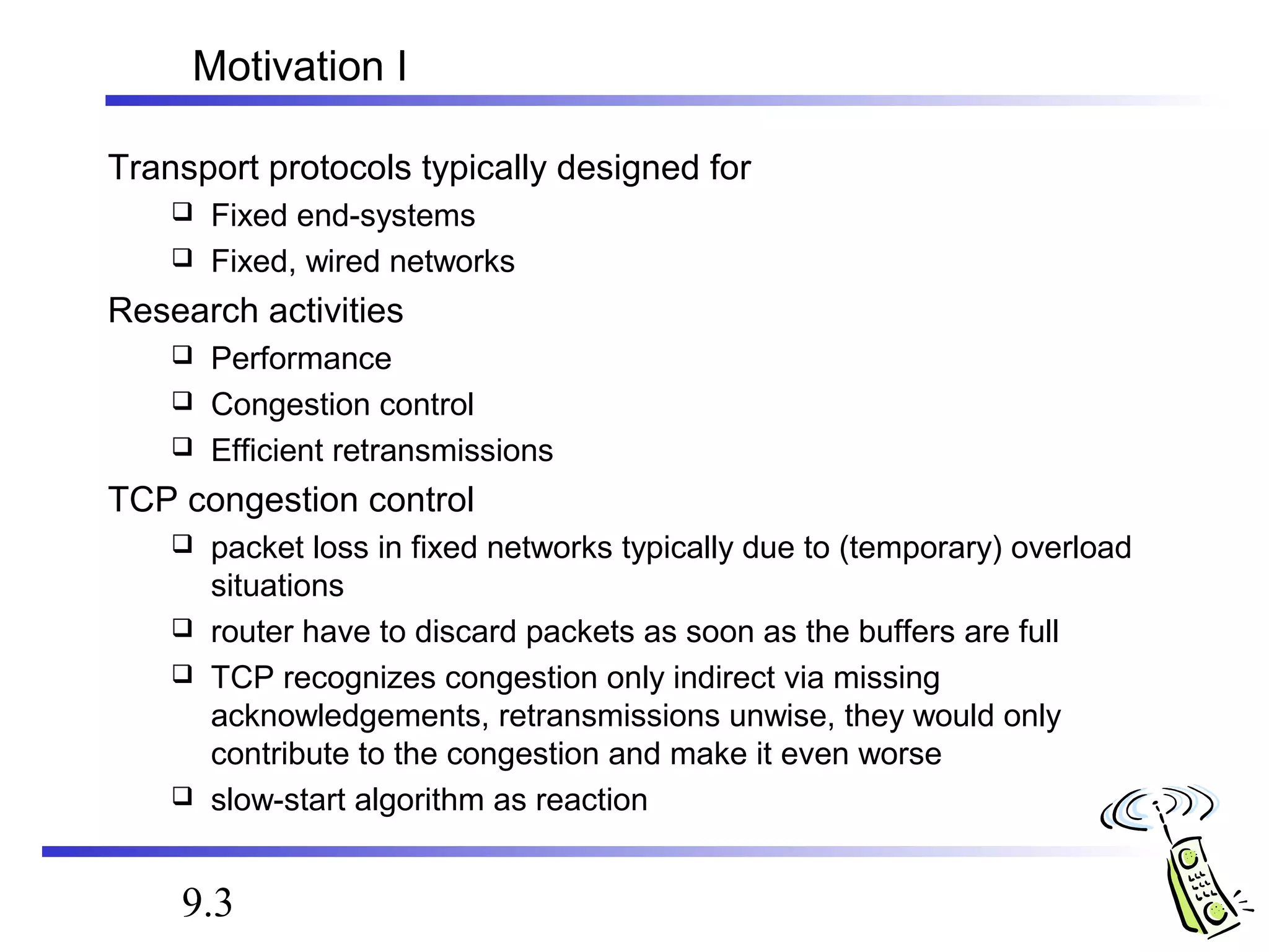 Motivation I 
Transport protocols typically designed for 
 Fixed end-systems 
 Fixed, wired networks 
Research activities 
 Performance 
 Congestion control 
 Efficient retransmissions 
TCP congestion control 
 packet loss in fixed networks typically due to (temporary) overload 
situations 
 router have to discard packets as soon as the buffers are full 
 TCP recognizes congestion only indirect via missing 
acknowledgements, retransmissions unwise, they would only 
contribute to the congestion and make it even worse 
 slow-start algorithm as reaction 
9.3 
 