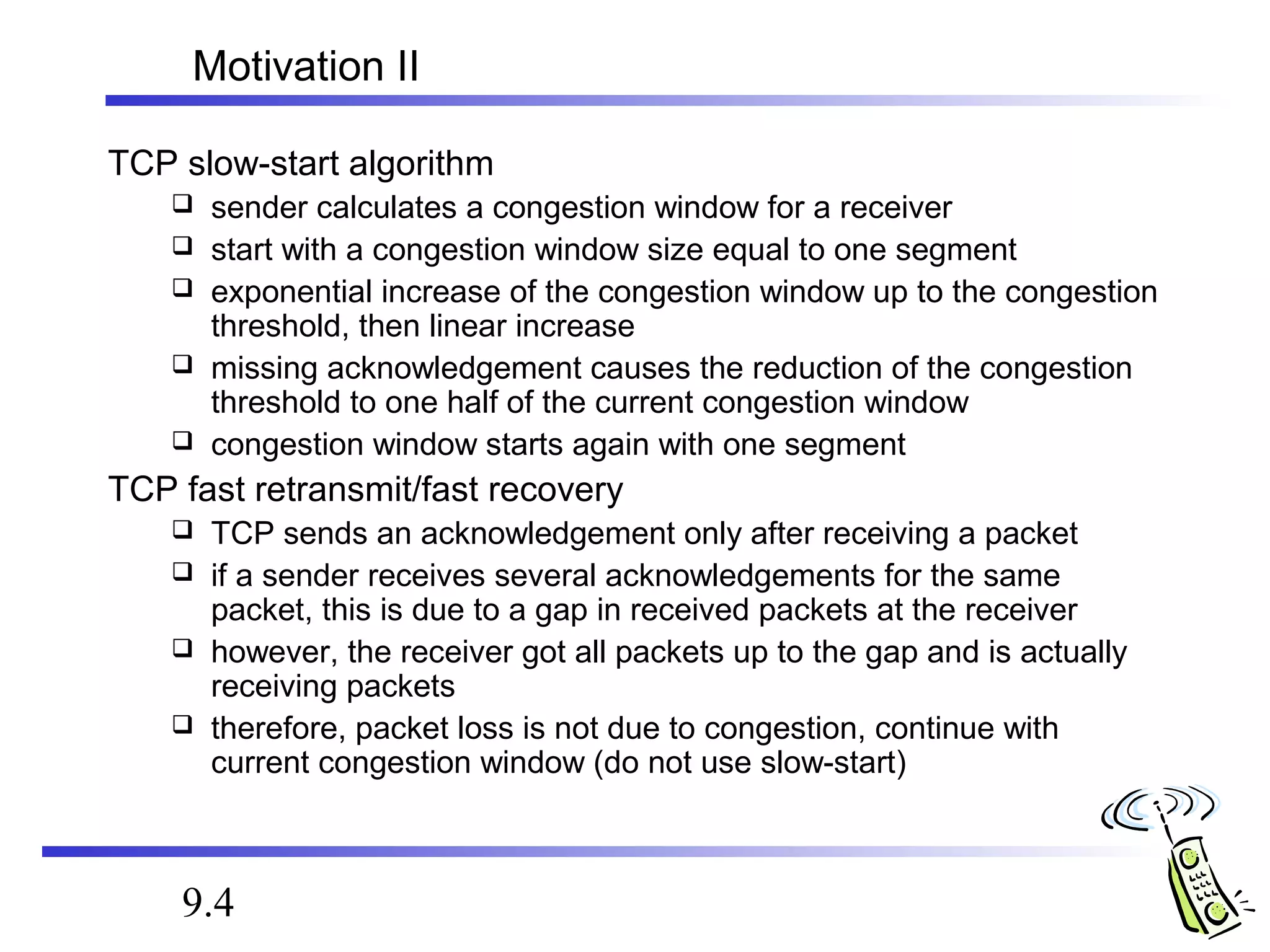 Motivation II 
TCP slow-start algorithm 
 sender calculates a congestion window for a receiver 
 start with a congestion window size equal to one segment 
 exponential increase of the congestion window up to the congestion 
threshold, then linear increase 
 missing acknowledgement causes the reduction of the congestion 
threshold to one half of the current congestion window 
 congestion window starts again with one segment 
TCP fast retransmit/fast recovery 
 TCP sends an acknowledgement only after receiving a packet 
 if a sender receives several acknowledgements for the same 
packet, this is due to a gap in received packets at the receiver 
 however, the receiver got all packets up to the gap and is actually 
receiving packets 
 therefore, packet loss is not due to congestion, continue with 
current congestion window (do not use slow-start) 
9.4 
 