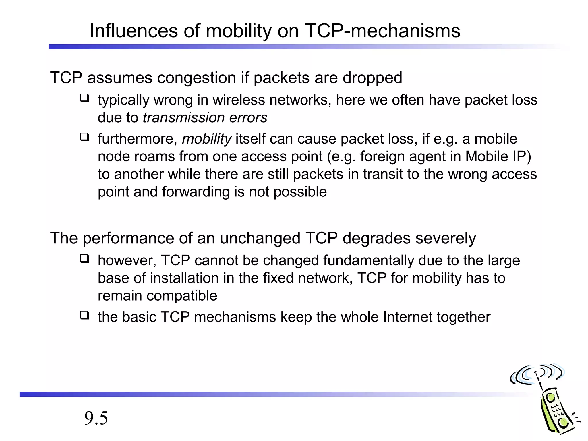 Influences of mobility on TCP-mechanisms 
TCP assumes congestion if packets are dropped 
 typically wrong in wireless networks, here we often have packet loss 
due to transmission errors 
 furthermore, mobility itself can cause packet loss, if e.g. a mobile 
node roams from one access point (e.g. foreign agent in Mobile IP) 
to another while there are still packets in transit to the wrong access 
point and forwarding is not possible 
The performance of an unchanged TCP degrades severely 
 however, TCP cannot be changed fundamentally due to the large 
base of installation in the fixed network, TCP for mobility has to 
remain compatible 
 the basic TCP mechanisms keep the whole Internet together 
9.5 
 