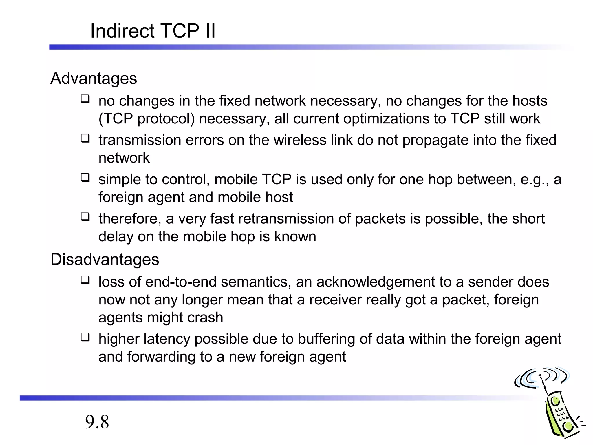 Indirect TCP II 
Advantages 
 no changes in the fixed network necessary, no changes for the hosts 
(TCP protocol) necessary, all current optimizations to TCP still work 
 transmission errors on the wireless link do not propagate into the fixed 
network 
 simple to control, mobile TCP is used only for one hop between, e.g., a 
foreign agent and mobile host 
 therefore, a very fast retransmission of packets is possible, the short 
delay on the mobile hop is known 
Disadvantages 
 loss of end-to-end semantics, an acknowledgement to a sender does 
now not any longer mean that a receiver really got a packet, foreign 
agents might crash 
 higher latency possible due to buffering of data within the foreign agent 
and forwarding to a new foreign agent 
9.8 
 