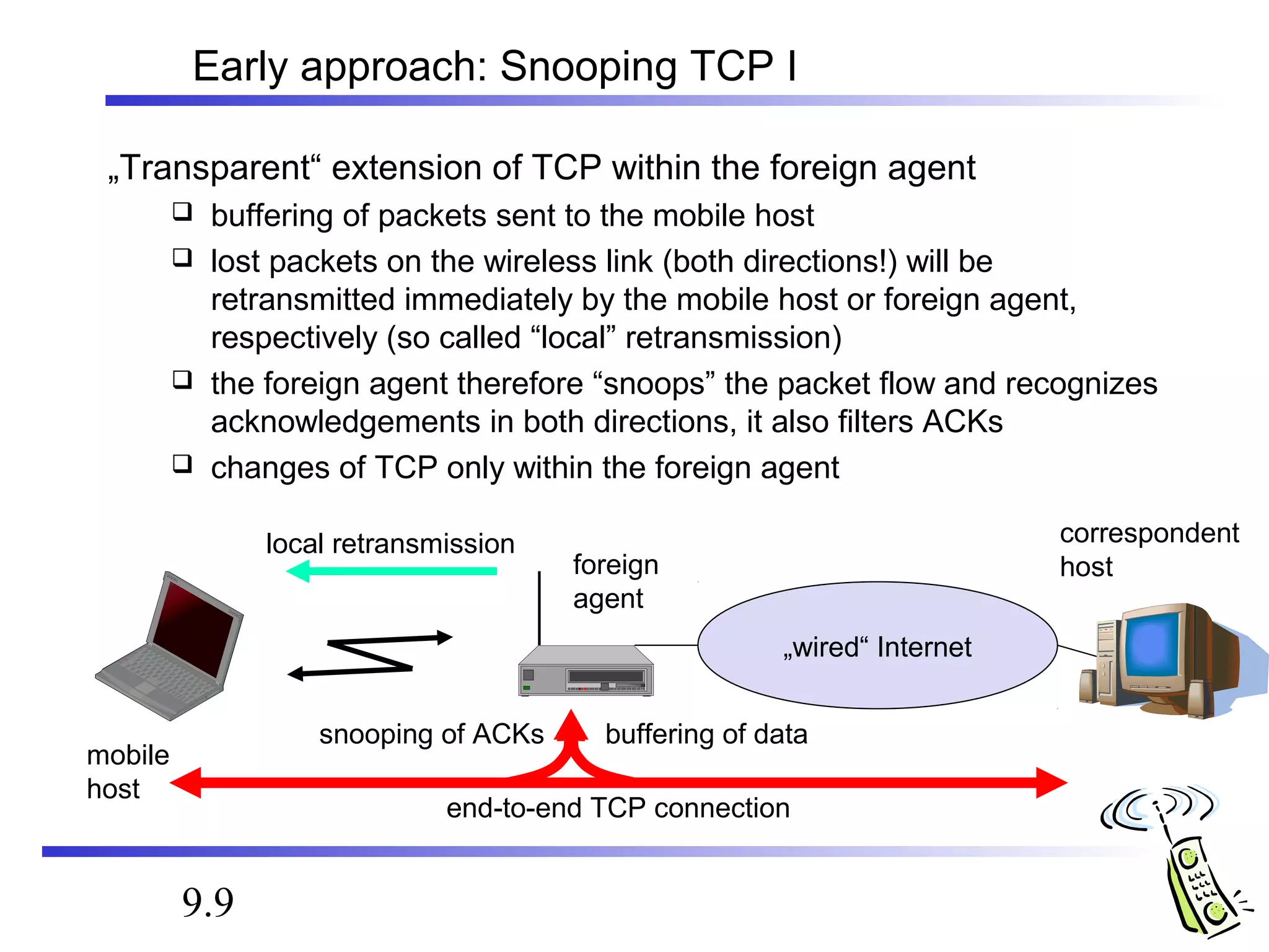 Early approach: Snooping TCP I 
„Transparent“ extension of TCP within the foreign agent 
 buffering of packets sent to the mobile host 
 lost packets on the wireless link (both directions!) will be 
retransmitted immediately by the mobile host or foreign agent, 
respectively (so called “local” retransmission) 
 the foreign agent therefore “snoops” the packet flow and recognizes 
acknowledgements in both directions, it also filters ACKs 
 changes of TCP only within the foreign agent 
9.9 
local retransmission correspondent 
foreign host 
agent 
„wired“ Internet 
buffering of data 
end-to-end TCP connection 
mobile 
host 
snooping of ACKs 
 