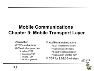 9.1 
Mobile Communications 
Chapter 9: Mobile Transport Layer 
 Motivation 
 TCP-mechanisms 
 Classical approaches 
 Indirect TCP 
 Snooping TCP 
 Mobile TCP 
 PEPs in general 
 Additional optimizations 
 Fast retransmit/recovery 
 Transmission freezing 
 Selective retransmission 
 Transaction oriented TCP 
 TCP for 2.5G/3G wireless 
 