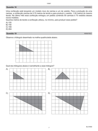 C0901 
Questão 18 M090066E4 
Uma confecção está lançando um modelo novo de camisa e um de vestido. Para a produção de uma 
camisa, a confecção precisa de 0,70 metros de tecido e para produzir o vestido, 1,50 metros do mesmo 
tecido. No último mês essa confecção entregou um pedido contendo 50 camisas e 70 vestidos desses 
novos modelos. 
Quantos metros de tecido a confecção utilizou, no mínimo, para produzir esse pedido? 
A) 120 
B) 140 
C) 180 
D) 264 
Questão 19 M090076E4 
Observe o triângulo desenhado na malha quadriculada abaixo. 
BL01M09 
Qual dos triângulos abaixo é semelhante a esse triângulo? 
A) B) 
C) D) 
7 
 