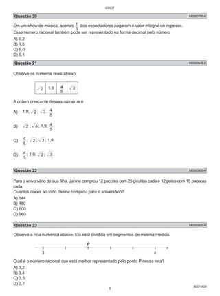 C0901 
Questão 20 M090078E4 
Em um show de música, apenas 
BL01M09 
1 
dos espectadores pagaram o valor integral do ingresso. 
5 
Esse número racional também pode ser representado na forma decimal pelo número 
A) 0,2 
B) 1,5 
C) 5,0 
D) 5,1 
Questão 21 M090064E4 
Observe os números reais abaixo. 
2 1,9 
4 3 
5 
A ordem crescente desses números é 
A) 1,9; 2 ; 3 ; 
4 
5 
B) 2 ; 3 ; 1,9; 
4 
5 
C) 
4 ; 2 ; 3 ; 1,9 
5 
D) 
4 ; 1,9; 2 ; 3 
5 
Questão 22 M090080E4 
Para o aniversário de sua filha, Janine comprou 12 pacotes com 25 pirulitos cada e 12 potes com 15 paçocas 
cada. 
Quantos doces ao todo Janine comprou para o aniversário? 
A) 144 
B) 480 
C) 600 
D) 960 
Questão 23 M090060E4 
Observe a reta numérica abaixo. Ela está dividida em segmentos de mesma medida. 
3 
Qual é o número racional que está melhor representado pelo ponto P nessa reta? 
A) 3,2 
B) 3,4 
C) 3,5 
D) 3,7 
8 
 