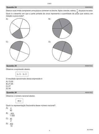 Questão 24 M090084E4 
Diana e suas irmãs compraram uma pizza e comeram no lanche. Após o lanche, sobrou 
1 da pizza na caixa. 
BL01M09 
4 
Qual é o desenho em que a parte pintada de cinza representa a quantidade de pizza que sobrou em 
relação a pizza toda? 
A) B) 
C) D) 
Questão 25 M090070E4 
Observe a expressão abaixo. 
3 3 . 3 2 
O resultado aproximado dessa expressão é 
A) 13,50 
B) 21,95 
C) 27 
D) 54 
Questão 26 M090075E4 
Observe o número racional abaixo. 
40,2 
Qual é a representação fracionária desse número racional? 
A) 
2 
40 
B) 
402 
1 000 
C) 
40 
2 
D) 
402 
10 
C0901 
9 
 