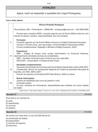 BL02P09 
C0901 
ATENÇÃO! 
Agora, você vai responder a questões de Língua Portuguesa. 
Leia o texto abaixo. 
5 
10 
15 
20 
Afonso Penteado Rodrigues 
Rua da Bacia, 888 – Florianópolis – 99999-000 arodrigues@email.com – (39) 3999-9999 
Primeiro grau completo (2005), cursando segundo ano do Ensino Médio (noturno), com 
espírito de equipe, iniciativa, responsabilidade, boa comunicação. 
Formação: 
Cursando segundo ano do Ensino Médio (noturno) no Colégio Positivista Renovador. 
Concluiu o Primeiro Grau, sem reprovação, na Escola Básica Cláudia Raia (2005). 
Cursos complementares: Digitação e Windows (Colégio Esquema, 2002). 
Experiência: 
2006 – Estágio (8 meses) como auxiliar administrativo na Comercial Hidramax, 
desempenhando atividades diversas de contabilidade. 
2005 – Vendedor temporário para o final de ano nas Lojas Mais. 
2003-2004 – Empacotador no Supermercado Super. 
Atividades complementares: 
Tesoureiro da Comissão de Formatura da Escola Básica Cláudia Raia, biênio 2006-2007. 
Coordenador Técnico do Campeonato Regional de Futebol da Secretaria Municipal de 
Esportes, em 2005, 2006 e 2007. 
Instrutor de capoeira na Escolinha SES Pedra Branca, 2006 em diante. 
Outras informações: 
Carteira de habilitação para carro de passeio e moto. 
Condução própria. 
22 anos, residente em Florianópolis, disponibilidade para trabalhar em outras cidades 
da região. 
Disponível em: <http://migre.me/djLeb>. Acesso em: 19 mar. 2012. *Adaptado para fins didáticos. (P091499RJ_SUP) 
Questão 27 P091499RJ 
Esse texto é um exemplo de 
A) carta. 
B) classificados. 
C) currículo. 
D) relatório. 
Questão 28 P091500RJ 
De acordo com esse texto, no ano de 2005 Afonso foi 
A) coordenador de futebol. 
B) empacotador. 
C) instrutor de capoeira. 
D) tesoureiro. 
10 
 
