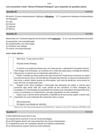 C0901 
Leia novamente o texto "Afonso Penteado Rodrigues" para responder às questões abaixo. 
Questão 29 P091501RJ 
No trecho “Cursos complementares: Digitação e Windows...” (ℓ. 7), a palavra em destaque é representativa 
da linguagem 
A) culta. 
B) informal. 
C) regional. 
D) técnica. 
Questão 30 P091502RJ 
Nesse texto, em “Cursando segundo ano do ensino médio (noturno)...” (ℓ. 5), o uso dos parênteses serve para 
A) apresentar uma exemplificação. 
B) complementar uma informação. 
C) introduzir uma citação. 
D) marcar uma argumentação. 
Leia o texto abaixo. 
BL02P09 
5 
10 
15 
São Paulo, 15 de junho de 2010. 
Prezado diretor Rodrigo, 
O senhor e eu podemos afirmar que, em nossa escola, o desperdício de papel é imenso. 
Para chegar a tal conclusão, só é preciso ver o chão das salas após a entrega de folhetos. 
São poucos os alunos que se interessam pela leitura, [...]. 
Porém, acredito que esse quadro não seja irreversível. Poderíamos incentivar as visitas 
aos sites da escola, pois a nova tendência é estudar pela internet, os alunos se interessariam 
bem mais, e teriam melhor acesso às informações, sem risco de perdê-las, como ocorre no 
caso de levar um papel para casa. 
Imagine como seria vantajosa a diminuição das despesas em papel, e usá-las para 
promover algo ainda mais útil, como cestas de lixo reciclável. A maior vantagem da 
reciclagem é a minimização da quantidade de resíduos que necessitam do tratamento final, 
como a incineração ou o aterramento, que são prejudiciais ao meio ambiente. 
Espero que o senhor tenha percebido a importância de economizar papel, e ainda mais 
importante em uma instituição tão conhecida como a nossa. 
Atenciosamente, 
De alguém que deseja ser atendido. 
Disponível em:<http://oficinamente.blogspot.com.br/2010/09/.html.>. Acesso em: 22 set. 2010. Fragmento. (P091503RJ_SUP) 
Questão 31 P091503RJ 
A ideia defendida nesse texto é que 
A) a escola deve incentivar o uso de novas tecnologias. 
B) as informações devem ser mais acessíveis aos alunos interessados. 
C) o desperdício deve ser combatido através de medidas sustentáveis. 
D) os aterramentos causam danos ao meio ambiente. 
11 
 