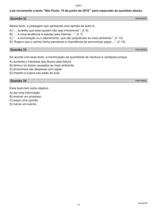 Leia novamente o texto "São Paulo, 15 de junho de 2010." para responder às questões abaixo. 
Questão 32 P091504RJ 
Nesse texto, a passagem que apresenta uma opinião do autor é: 
A) “... acredito que esse quadro não seja irreversível.”. (ℓ. 6) 
B) “... a nova tendência é estudar pela internet,...”. (ℓ. 7) 
C) “... a incineração ou o aterramento, que são prejudiciais ao meio ambiente.”. (ℓ. 13) 
D) “Espero que o senhor tenha percebido a importância de economizar papel,...”. (ℓ. 14) 
Questão 33 P091505RJ 
De acordo com esse texto, a minimização da quantidade de resíduos é vantajosa porque 
A) aumenta o interesse dos alunos pela leitura. 
B) diminui os danos causados ao meio ambiente. 
C) economiza nas despesas com papel. 
D) impede a sujeira nas salas de aula. 
Questão 34 P091506RJ 
Esse texto tem como objetivo 
A) dar uma informação. 
B) ensinar um processo. 
C) expor uma opinião. 
D) narrar um evento. 
BL02P09 
C0901 
12 
 