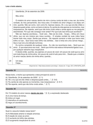 BL02P09 
Leia o texto abaixo. 
5 
10 
15 
20 
C0901 
Uberlândia, 24 de setembro de 2009. 
Meu amor, 
O mistério do amor nasceu dentro de mim e tomou conta de todo o meu ser, da minha 
vontade, do meu pensamento, dos meus atos. O mistério do amor chegou e se alojou em 
mim, querida. Não sei como, nem como foi. Apenas nasceu. Ah, e eu que era tão infeliz e 
despreocupado antes, como um barco à deriva. Eu sentia da vida apenas os momentos, mas 
inexpressivos. De repente, senti que não tinha vivido antes e ainda agora eu me pergunto 
assombrado. Por que não consegui viver antes? Por que tudo isso tinha que acontecer? 
Não sei. Apenas aconteceu... Você veio... Não sei de onde... Surgiu... Olhou em meus 
olhos, sua voz era música aos meus ouvidos... O simples contato de suas mãos fazia 
tremer todo meu corpo. Sentia que amava... De repente comecei a notar que havia mais 
brilho no luar... Que havia mais brilho nas estrelas... Que a brisa era uma carícia meiga... 
Que o luar era uma bênção luminosa. 
Eu sorria a propósito de qualquer coisa... Eu não me reconhecia mais... Senti que era 
amor... E que esse amor era você... Senti que minha vida estava intimamente ligada à sua... 
por qualquer estranho laço inexplicável. 
E desde então, querida, sou apenas um pouco de você. Um pouco de você que eu amo 
com toda força de minha alma. Um pouco de você é tudo para mim... Desde que o mistério 
do amor nasceu dentro de minha alma, querida... 
Um beijo, 
Felipe. 
Disponível em: <http://www.comamor.com.br/asp.>. Acesso em: 13 ago. 2012. (P091507RJ_SUP) 
Questão 35 P091507RJ 
Nesse texto, o trecho que apresenta a ideia principal do autor é: 
A) “Uberlândia, 24 de setembro de 2009.”. (ℓ. 1) 
B) “Ah, e eu que era tão infeliz e despreocupado antes,...”. (ℓ. 5-6) 
C) “Eu sentia da vida apenas os momentos, mas inexpressivos.”. (ℓ. 6-7) 
D) “De repente, senti que não tinha vivido antes...”. (ℓ. 7) 
Questão 36 P091508RJ 
Em “O mistério do amor nasceu dentro de mim...” (ℓ. 3), a expressão destacada 
A) é uma marca de tempo. 
B) indica um lugar. 
C) intensifica um sentimento. 
D) nega um acontecimento. 
Questão 37 P091509RJ 
Qual é o assunto tratado nesse texto? 
A) A infelicidade anterior à relação amorosa. 
B) A reação do corpo ao amor. 
C) O aumento do brilho das estrelas. 
D) O surgimento inexplicável do amor. 
13 
 