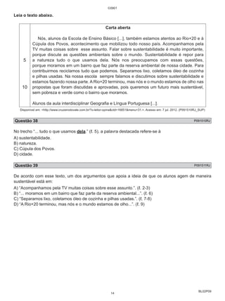 BL02P09 
Leia o texto abaixo. 
5 
10 
C0901 
Carta aberta 
Nós, alunos da Escola de Ensino Básico [...], também estamos atentos ao Rio+20 e à 
Cúpula dos Povos, acontecimento que mobilizou todo nosso país. Acompanhamos pela 
TV muitas coisas sobre esse assunto. Falar sobre sustentabilidade é muito importante, 
porque discute as questões ambientais sobre o mundo. Sustentabilidade é repor para 
a natureza tudo o que usamos dela. Nós nos preocupamos com essas questões, 
porque moramos em um bairro que faz parte da reserva ambiental de nossa cidade. Para 
contribuirmos reciclamos tudo que podemos. Separamos lixo, coletamos óleo de cozinha 
e pilhas usadas. Na nossa escola sempre falamos e discutimos sobre sustentabilidade e 
estamos fazendo nossa parte. A Rio+20 terminou, mas nós e o mundo estamos de olho nas 
propostas que foram discutidas e aprovadas, pois queremos um futuro mais sustentável, 
sem pobreza e verde como o bairro que moramos. 
Alunos da aula interdisciplinar Geografia e Língua Portuguesa [...]. 
Disponível em: <http://www.cruzeirodovale.com.br/?o-leitor-opina&ctd=16851&menu=31.>. Acesso em: 7 jul. 2012. (P091510RJ_SUP) 
Questão 38 P091510RJ 
No trecho “... tudo o que usamos dela.” (ℓ. 5), a palavra destacada refere-se à 
A) sustentabilidade. 
B) natureza. 
C) Cúpula dos Povos. 
D) cidade. 
Questão 39 P091511RJ 
De acordo com esse texto, um dos argumentos que apoia a ideia de que os alunos agem de maneira 
sustentável está em: 
A) “Acompanhamos pela TV muitas coisas sobre esse assunto.”. (ℓ. 2-3) 
B) “... moramos em um bairro que faz parte da reserva ambiental...”. (ℓ. 6) 
C) “Separamos lixo, coletamos óleo de cozinha e pilhas usadas.”. (ℓ. 7-8) 
D) “A Rio+20 terminou, mas nós e o mundo estamos de olho...”. (ℓ. 9) 
14 
 