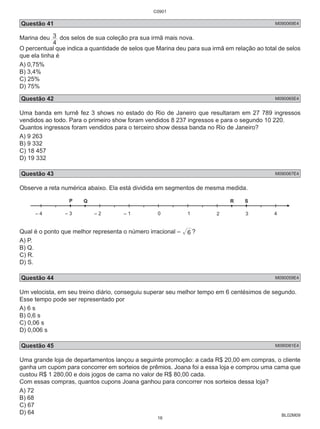 C0901 
Questão 41 M090069E4 
Marina deu 
BL02M09 
3 dos selos de sua coleção pra sua irmã mais nova. 
4 
O percentual que indica a quantidade de selos que Marina deu para sua irmã em relação ao total de selos 
que ela tinha é 
A) 0,75% 
B) 3,4% 
C) 25% 
D) 75% 
Questão 42 M090065E4 
Uma banda em turnê fez 3 shows no estado do Rio de Janeiro que resultaram em 27 789 ingressos 
vendidos ao todo. Para o primeiro show foram vendidos 8 237 ingressos e para o segundo 10 220. 
Quantos ingressos foram vendidos para o terceiro show dessa banda no Rio de Janeiro? 
A) 9 263 
B) 9 332 
C) 18 457 
D) 19 332 
Questão 43 M090067E4 
Observe a reta numérica abaixo. Ela está dividida em segmentos de mesma medida. 
Q R S 
– 4 – 3 – 2 – 1 0 
Qual é o ponto que melhor representa o número irracional – 6 ? 
A) P. 
B) Q. 
C) R. 
D) S. 
Questão 44 M090059E4 
Um velocista, em seu treino diário, conseguiu superar seu melhor tempo em 6 centésimos de segundo. 
Esse tempo pode ser representado por 
A) 6 s 
B) 0,6 s 
C) 0,06 s 
D) 0,006 s 
Questão 45 M090081E4 
Uma grande loja de departamentos lançou a seguinte promoção: a cada R$ 20,00 em compras, o cliente 
ganha um cupom para concorrer em sorteios de prêmios. Joana foi a essa loja e comprou uma cama que 
custou R$ 1 280,00 e dois jogos de cama no valor de R$ 80,00 cada. 
Com essas compras, quantos cupons Joana ganhou para concorrer nos sorteios dessa loja? 
A) 72 
B) 68 
C) 67 
D) 64 
16 
 