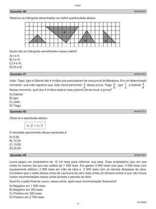 C0901 
Questão 46 M090063E4 
Observe os triângulos desenhados na malha quadriculada abaixo. 
1 e Gabriel 
3 . 
BL02M09 
I 
II 
III IV 
Quais são os triângulos semelhantes nessa malha? 
A) I e II. 
B) I e IV. 
C) II e III. 
D) III e IV. 
Questão 47 M090072E4 
João, Tiago, Igor e Gabriel são 4 irmãos que participaram de uma prova de Maratona. Em um determinado 
momento, sua mãe registrou que João havia percorrido 
4 dessa prova, Tiago 
5 
2 , Igor 
8 
2 
4 
Nesse momento, qual dos 4 irmãos estava mais próximo de terminar a prova? 
A) Gabriel. 
B) Igor. 
C) João. 
D) Tiago. 
Questão 48 M090077E4 
Observe a expressão abaixo. 
5 2 + 3 3 
O resultado aproximado dessa expressão é 
A) 9,50 
B) 12,24 
C) 19,00 
D) 20,00 
Questão 49 M090079E4 
Laura pegou um empréstimo de 12 mil reais para reformar sua casa. Esse empréstimo caiu em sua 
conta no mesmo dia que seu salário de 1 200 reais. Ela gastou 5 000 reais com piso, 3 000 reais com 
equipamento elétrico, 3 000 reais em mão de obra e 2 500 reais com as demais despesas da obra. 
Considere que o saldo dessa conta de Laura era de zero reais antes do dinheiro entrar e que não houve 
outras movimentações nessa conta durante o período da obra. 
Qual foi o saldo final de Laura, nessa conta, após essa movimentação financeira? 
A) Negativo em 1 500 reais. 
B) Negativo em 300 reais. 
C) Positivo em 300 reais. 
D) Positivo em 2 700 reais. 
17 
 