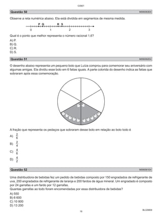 C0901 
Questão 50 M090083E4 
Observe a reta numérica abaixo. Ela está dividida em segmentos de mesma medida. 
BL02M09 
P Q R S 
0 1 2 3 
Qual é o ponto que melhor representa o número racional 1,6? 
A) P. 
B) Q. 
C) R. 
D) S. 
Questão 51 M090082E4 
O desenho abaixo representa um pequeno bolo que Luíza comprou para comemorar seu aniversário com 
algumas amigas. Ela dividiu esse bolo em 6 fatias iguais. A parte colorida do desenho indica as fatias que 
sobraram após essa comemoração. 
A fração que representa os pedaços que sobraram desse bolo em relação ao bolo todo é 
A) 2 
6 
2 
B) 4 
4 
C) 6 
4 
D) 2 
Questão 52 M090061E4 
Uma distribuidora de bebidas fez um pedido de bebidas composto por 150 engradados de refrigerante de 
uva, 200 engradados de refrigerante de laranja e 200 fardos de água mineral. Um engradado é composto 
por 24 garrafas e um fardo por 12 garrafas. 
Quantas garrafas ao todo foram encomendadas por essa distribuidora de bebidas? 
A) 550 
B) 6 600 
C) 10 800 
D) 13 200 
18 
 