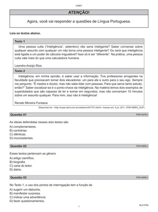 BL01P09 
C0901 
ATENÇÃO! 
Agora, você vai responder a questões de Língua Portuguesa. 
Leia os textos abaixo. 
Texto 1 
Uma pessoa culta (“Inteligência”, setembro) não seria inteligente? Saber conversar sobre 
qualquer assunto com qualquer um não torna uma pessoa inteligente? Ou será que inteligência 
está ligada a um poder de cálculos inigualável? Isso só é ser “diferente”. Na prática, uma pessoa 
culta vale mais do que uma calculadora humana. 
Leandro Araújo Rios 
Texto 2 
Inteligência, em minha opinião, é saber usar a informação. Tive professores arrogantes na 
faculdade que precisavam tomar dois elevadores: um para ele e outro para o seu ego. Sempre 
me pergunto: “É mestre e doutor, mas não sabe lidar com pessoas. Para que serve tanto estudo, 
então?” Saber socializar-se é o ponto-chave da inteligência. Na matéria temos dois exemplos de 
superdotados que são capazes de ler e somar em segundos, mas não conversam 10 minutos 
sobre um assunto qualquer. Para mim, isso não é inteligência! 
Renato Moreira Fonseca 
Disponível em: <http://super.abril.com.br/cotidiano/447747.shtml>. Acesso em: 6 jul. 2011. (P091486RJ_SUP) 
Questão 01 P091487RJ 
As ideias defendidas nesses dois textos são 
A) complementares. 
B) contrárias. 
C) idênticas. 
D) inconsistentes. 
Questão 02 P091486RJ 
Esses textos pertencem ao gênero 
A) artigo científico. 
B) biografia. 
C) carta do leitor. 
D) diário. 
Questão 03 P091489RJ 
No Texto 1, o uso dos pontos de interrogação tem a função de 
A) sugerir um deboche. 
B) manifestar surpresa. 
C) indicar uma advertência. 
D) fazer questionamentos. 
1 
 