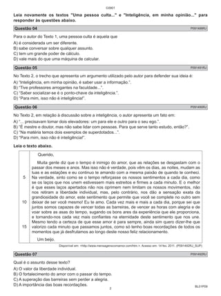 C0901 
Leia novamente os textos "Uma pessoa culta..." e "Inteligência, em minha opinião..." para 
responder às questões abaixo. 
Questão 04 P091488RJ 
Para o autor do Texto 1, uma pessoa culta é aquela que 
A) é considerada um ser diferente. 
B) sabe conversar sobre qualquer assunto. 
C) tem um grande poder de cálculo. 
D) vale mais do que uma máquina de calcular. 
Questão 05 P091491RJ 
No Texto 2, o trecho que apresenta um argumento utilizado pelo autor para defender sua ideia é: 
A) “Inteligência, em minha opinião, é saber usar a informação.”. 
B) “Tive professores arrogantes na faculdade...”. 
C) “Saber socializar-se é o ponto-chave da inteligência.”. 
D) “Para mim, isso não é inteligência!”. 
Questão 06 P091490RJ 
No Texto 2, em relação à discussão sobre a inteligência, o autor apresenta um fato em: 
A) “... precisavam tomar dois elevadores: um para ele e outro para o seu ego.”. 
B) “É mestre e doutor, mas não sabe lidar com pessoas. Para que serve tanto estudo, então?”. 
C) “Na matéria temos dois exemplos de superdotados...”. 
D) “Para mim, isso não é inteligência!”. 
Leia o texto abaixo. 
BL01P09 
5 
10 
15 
Querido, 
Muita gente diz que o tempo é inimigo do amor, que as relações se desgastam com o 
passar dos meses e anos. Mas isso não é verdade, pois vêm os dias, as noites, mudam as 
luas e as estações e eu continuo te amando com a mesma paixão de quando te conheci. 
Na verdade, sinto como se o tempo reforçasse os nossos sentimentos a cada dia, como 
se os laços que nos unem estivessem mais estreitos e firmes a cada minuto. E o melhor 
é que esses laços apertados não nos oprimem nem limitam os nossos movimentos, não 
nos retiram a liberdade individual, mas, pelo contrário, nos dão a sensação exata da 
grandiosidade do amor, este sentimento que permite que você se complete no outro sem 
deixar de ser você mesmo! Eu te amo. Cada vez mais e mais a cada dia, porque sei que 
juntos somos capazes de vencer todas as barreiras, de vencer as horas com alegria e de 
voar sobre as asas do tempo, sugando os bons ares da experiência que ele proporciona, 
e tornando-nos cada vez mais confiantes na eternidade deste sentimento que nos une. 
Mesmo tendo a certeza de que esse amor é para sempre, ainda sim quero dizer-lhe que 
valorizo cada minuto que passamos juntos, como só tenho boas recordações de todos os 
momentos que já desfrutamos ao longo deste nosso feliz relacionamento. 
Um beijo. 
Disponível em: <http://www.mensagenscomamor.com/htm.>. Acesso em: 14 fev. 2011. (P091492RJ_SUP) 
Questão 07 P091492RJ 
Qual é o assunto desse texto? 
A) O valor da liberdade individual. 
B) O fortalecimento do amor com o passar do tempo. 
C) A superação das barreiras sem perder a alegria. 
D) A importância das boas recordações. 
2 
 