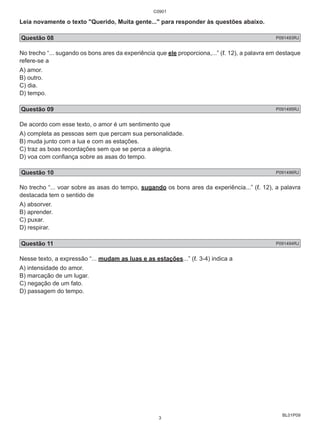 Leia novamente o texto "Querido, Muita gente..." para responder às questões abaixo. 
Questão 08 P091493RJ 
No trecho “... sugando os bons ares da experiência que ele proporciona,...” (ℓ. 12), a palavra em destaque 
refere-se a 
A) amor. 
B) outro. 
C) dia. 
D) tempo. 
Questão 09 P091495RJ 
De acordo com esse texto, o amor é um sentimento que 
A) completa as pessoas sem que percam sua personalidade. 
B) muda junto com a lua e com as estações. 
C) traz as boas recordações sem que se perca a alegria. 
D) voa com confiança sobre as asas do tempo. 
Questão 10 P091496RJ 
No trecho “... voar sobre as asas do tempo, sugando os bons ares da experiência...” (ℓ. 12), a palavra 
destacada tem o sentido de 
A) absorver. 
B) aprender. 
C) puxar. 
D) respirar. 
Questão 11 P091494RJ 
Nesse texto, a expressão “... mudam as luas e as estações...” (ℓ. 3-4) indica a 
A) intensidade do amor. 
B) marcação de um lugar. 
C) negação de um fato. 
D) passagem do tempo. 
BL01P09 
C0901 
3 
 