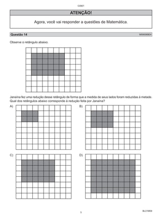 BL01M09 
C0901 
ATENÇÃO! 
Agora, você vai responder a questões de Matemática. 
Questão 14 M090068E4 
Observe o retângulo abaixo. 
Janaína fez uma redução desse retângulo de forma que a medida de seus lados foram reduzidas à metade. 
Qual dos retângulos abaixo corresponde à redução feita por Janaína? 
A) B) 
C) D) 
5 
 