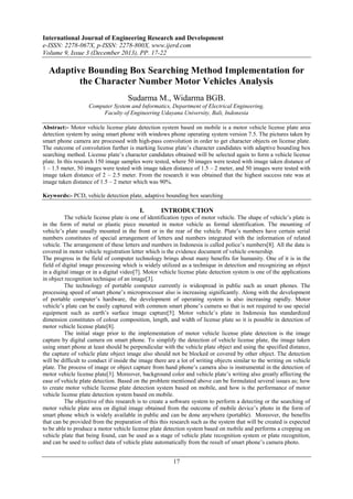 International Journal of Engineering Research and Development
e-ISSN: 2278-067X, p-ISSN: 2278-800X, www.ijerd.com
Volume 9, Issue 3 (December 2013), PP. 17-22

Adaptive Bounding Box Searching Method Implementation for
the Character Number Motor Vehicles Analysis
Sudarma M., Widarma BGB.
Computer System and Informatics, Department of Electrical Engineering,
Faculty of Engineering Udayana University, Bali, Indonesia
Abstract:- Motor vehicle license plate detection system based on mobile is a motor vehicle license plate area
detection system by using smart phone with windows phone operating system version 7.5. The pictures taken by
smart phone camera are processed with high-pass convolution in order to get character objects on license plate.
The outcome of convolution further is marking license plate’s character candidates with adaptive bounding box
searching method. License plate’s character candidates obtained will be selected again to form a vehicle license
plate. In this research 150 image samples were tested, where 50 images were tested with image taken distance of
1 – 1.5 meter, 50 images were tested with image taken distance of 1.5 – 2 meter, and 50 images were tested with
image taken distance of 2 – 2.5 meter. From the research it was obtained that the highest success rate was at
image taken distance of 1.5 – 2 meter which was 90%.
Keywords:- PCD, vehicle detection plate, adaptive bounding box searching

I.

INTRODUCTION

The vehicle license plate is one of identification types of motor vehicle. The shape of vehicle’s plate is
in the form of metal or plastic piece mounted in motor vehicle as formal identification. The mounting of
vehicle’s plate usually mounted in the front or in the rear of the vehicle. Plate’s numbers have certain serial
numbers constitutes of special arrangement of letters and numbers integrated with the information of related
vehicle. The arrangement of these letters and numbers in Indonesia is called police’s numbers[8]. All the data is
covered in motor vehicle registration letter which is the evidence document of vehicle ownership.
The progress in the field of computer technology brings about many benefits for humanity. One of it is in the
field of digital image processing which is widely utilized as a technique in detection and recognizing an object
in a digital image or in a digital video[7]. Motor vehicle license plate detection system is one of the applications
in object recognition technique of an image[3].
The technology of portable computer currently is widespread in public such as smart phones. The
processing speed of smart phone’s microprocessor also is increasing significantly. Along with the development
of portable computer’s hardware, the development of operating system is also increasing rapidly. Motor
vehicle’s plate can be easily captured with common smart phone’s camera so that is not required to use special
equipment such as earth’s surface image capture[5]. Motor vehicle’s plate in Indonesia has standardized
dimension constitutes of colour composition, length, and width of license plate so it is possible in detection of
motor vehicle license plate[8].
The initial stage prior to the implementation of motor vehicle license plate detection is the image
capture by digital camera on smart phone. To simplify the detection of vehicle license plate, the image taken
using smart phone at least should be perpendicular with the vehicle plate object and using the specified distance,
the capture of vehicle plate object image also should not be blocked or covered by other object. The detection
will be difficult to conduct if inside the image there are a lot of writing objects similar to the writing on vehicle
plate. The process of image or object capture from hand phone’s camera also is instrumental in the detection of
motor vehicle license plate[3]. Moreover, background color and vehicle plate’s writing also greatly affecting the
ease of vehicle plate detection. Based on the problem mentioned above can be formulated several issues as; how
to create motor vehicle license plate detection system based on mobile, and how is the performance of motor
vehicle license plate detection system based on mobile.
The objective of this research is to create a software system to perform a detecting or the searching of
motor vehicle plate area on digital image obtained from the outcome of mobile device’s photo in the form of
smart phone which is widely available in public and can be done anywhere (portable). Moreover, the benefits
that can be provided from the preparation of this this research such as the system that will be created is expected
to be able to produce a motor vehicle license plate detection system based on mobile and performs a cropping on
vehicle plate that being found, can be used as a stage of vehicle plate recognition system or plate recognition,
and can be used to collect data of vehicle plate automatically from the result of smart phone’s camera photo.

17

 