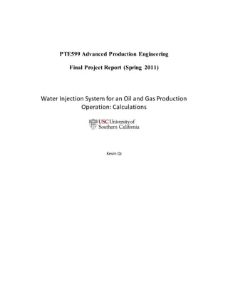 PTE599 Advanced Production Engineering
Final Project Report (Spring 2011)
Water Injection System for an Oil and Gas Production
Operation: Calculations
Kevin Qi
 