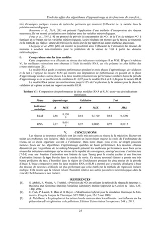 Etude des effets des algorithmes d’apprentissage et des fonctions de transfert…
titre d‟exemples quelques travaux de recherche pertinents qui montrent l‟efficacité de ce modèle dans la
prévision météorologiques :
Bouaoune et al., 2010, [18] ont présenté l‟application d‟une méthode d‟interpolation des réseaux
neuronaux. Ils ont montré des relations non linéaires entre les variables météorologiques.
Perez et al., 2001, [19] ont proposé de prévoir la concentration de NO2- et de l‟oxyde nitrique NO- à
Santiago en se basant sur les variables météorologiques. Leurs résultats ont montré que le réseau de neurones
est la méthode qui réalise l‟erreur de prévision la moins élevée par rapport aux autres méthodes classiques.
Cheggaga et al. 2010, [20] ont montré la possibilité ainsi l‟efficacité de l‟utilisation des réseaux de
neurones à couches non-récurrentes pour la prédiction de la vitesse de vent à partir des données
météorologiques.
Comparaison entre les deux modèles
Cette comparaison sera effectuée au niveau des indicateurs statistiques R et MSE. D‟après le tableau
VI, les meilleures estimations sont obtenues à l‟aide du modèle RNA, car elle présente les plus faibles des
critères statistiques [21].
Le modèle RNA garde les mêmes performances pendant les trois phases d‟apprentissage, de validation
et de test à l‟opposé du modèle RLM qui montre une dégradation de performances en passant de la phase
d‟apprentissage au deux autres phases. Les deux modèle présentent une performance similaire durant la période
d‟apprentissage avec un coefficient de corrélation R =0,97 pour le modèle RNA et R=0,86 pour le modèle RLM.
Le modèle RNA permet des améliorations jusqu‟à 13% de l‟explication de la variance pour la phase de
validation et la phase de test par rapport au modèle RLM.
D.

Tableau VII: Comparaison des performances de deux modèles (RNA et RLM) au niveau des indicateurs
statistiques.
Phase

Apprentissage

Validation

Test

Indicateur
statistique

R

MSE

R

MSE

R

MSE

RLM

0,86

0,150
0

0,84

0,7700

0,84

0,7700

RNA

0,97

0,001
5

0,97

0,0015

0,97

0,0015

V.

CONCLUSIONS

Les réseaux de neurones artificiels sont des outils très puissants au niveau de la prédiction. Ils peuvent
traiter des problèmes non linéaires. Mais ils présentent un inconvénient majeur du choix de l‟architecture du
réseau, car ce choix appartient souvent à l‟utilisateur. Dans notre étude, nous avons développé plusieurs
modèles basés sur des algorithmes d‟apprentissage qualifiés de haute performance. Les résultats obtenus
démontrent que l‟algorithme de Levenberg-Marquardt présenté les meilleures performances aussi bien qu‟au
niveau des indicateurs statistiques qu‟au niveau de la rapidité de convergence, ainsi qu‟un réseau d‟architecture
[7-5-1] avec une fonction d‟activation non linéaire de type Tansig pour la couche cachée et une fonction
d‟activation linéaire de type Purelin dans la couche de sortie. Ce réseau neuronal élaboré a permis une très
bonne prédiction du taux d‟humidité dans la région de Chefchaouen pendant les cinq années de la période
d‟étude. L‟étude comparative entre les deux modèles RNA et RLM a montré que le modèle développé à base
des réseaux de neurones artificiels est plus performant que celui établi par la méthode de régression linéaire
multiple. Cela montre que la relation reliant l‟humidité relative aux autres paramètres météorologiques dans la
zone de Chefchaouen est non linéaire.

REFERENCES
[1].

[2].
[3].

S. Abdelli, K. Nouira, A. Trabelsi, « Prévision du NO2 en utilisant la méthode du réseau de neurones »,
Business and Economic Statistics Modeling Laboratory Institut Supérieur de Gestion de Tunis, 129140p, 2012.
E. Fock, P. Lauret, T. Mara et H. Boyer, « Modélisation hybride pour la simulation thermique du bâtiment », Congrès français de Thermique, SFT 2000, Lyon, 15-17 mai, 2000.
A. Abdallaoui, « Le phosphore et les métaux lourds contenus dans les sédiments. Leur influence sur les
phénomènes d‟eutrophisation et de pollution», Editions Universitaires Européennes, 348 p. 2013.

25

 