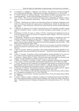 Etude des effets des algorithmes d’apprentissage et des fonctions de transfert…
[4].
[5].
[6].

[7].

[8].

[9].

[10].
[11].

[12].

[13].

[14].
[15].
[16].
[17].

[18].
[19].
[20].
[21].

H. El Badaoui, A. Abdallaoui, I. Manssouri et H. Ousmana, “The prediction of moisture through the
use of neural networks MLP type , ”IOSR Journal of Computer Engineering Vol. 11, 66-74p, 2013.
H. Vassiliki Mantzari, H. Dimitrios Mantzaris, “Solar radiation: Cloudiness forecasting using a soft
computing approach, “ Journal Artificial Intelligence Research, Vol 2 n° 1, p. 69-80, 2013.
M. A. Ammar, “ Mise en oeuvre de réseaux de neurones pour la modélisation de cinétiques réactionnelles en vue de la transposition batch/continu, ” Thèse de doctorat de l‟I.N.P. – Toulouse –194 p,
2007.
S. Chabaa, “ Identification des systèmes non linéairement utilisant les techniques d'intelligence artificielles et les bases de fonctions de la guerre pour la modélisation des données du trafic dans les réseaux internet, ” Thèse de Doctorat, Univérsité Cadi Ayyad, Faculté des Sciences Semlalia-Marrakech,
187 p, 2011.
I. Manssouri, M. Manssouri, B. El Kihel, “Fault Detection by K-NN algorithm and MLP neuronal
networks in distillation column,” Journal of information, Intelligence and knowledge, Vol.3, pp.57-72
2011.
M. Bélanger, N. El-Jabi, D. Caissie, F. Ashkar, J. M. Ribi, “ Estimation de la température de l‟eau en
rivière en utilisant les réseaux de neurones et la régression linéaire multiple, ” Revue des sciences de
l‟eau, 18,3: 403-421, 2005.
G. Mustafaraja, “Prediction of room temperature and relative humidity by autoregressive linear and
nonlinear neural network models for an open office,” Energy and Buildings, p. 1452–1460, 2011.
A. Zouidi, A. Chaari, M. Stambouli et Fnaiech F., “ Nonlinear continuous time modeling of a high
pressure mercury vapor discharge lamp using feed forward back-propagation neural networks, ” IEEE
2004, Yasmine Hammamet, Tunisie, 2004.
K. Dahmani, G. Notton, R. Dizène et C. Paoli, “Etat de l‟art sur les réseaux de neurones artificiels appliqués à l‟estimation du rayonnement solaire, ”Revue des Energies Renouvelables, Vol. 15 N°4 687 –
702, 2012.
O. Kisi, E. Uncuoglu, “Multi-layer perceptrons with Levenberg-Marquardt training algorithm for suspended sediment concentration prediction and estimation, ” Journal des Sciences Hydrologiques, 16p,
2004.
O. Kisi, E. Uncuoglu, “Comparison of three back-propagation training algorithms for two cases studies,” Indian Journal of Engineering and Materials Sciences, Vol.12, October, p.434-442, 2005.
L. Hontoria, J. Aguilera, Riesco, J. Zufiria, “Recurrent neural supervised models for generating solar
radiation,” Journal of Intelligent and Robotic Systems, Vol. 31, 201–221p, 2001.
A. Mellit, S.A. Kalogirou, L. Hontoria, S. Shaari, “Artificial intelligence techniques for sizing photovoltaic systems, ”A review, Renewable and Sustainable Energy Reviews, Vol 13, 406-419 p, 2009.
C. Voyant, ”Prédiction de séries temporelles de rayonnement solaire global et de production d‟énergie
photovoltaïque à partir de réseaux de neurones artificiels, ” Thèse de doctorat, Université de CorsePascal Paoli, Ecole Doctorale Environnement et Société / UMR CNRS 6134 (SPE), 257p, 2011.
D. Bouaoune, M. Dahmani, ”Reconstitution de données climatiques pour l‟Algérie du Nord : application des réseaux neuronaux, ”Comptes Rendus Géoscience 342, 815–822, 2010.
P. Perez, A. Trier,”Prediction of NO and NO2 concentrations near a street with heavy traffic in Santiago », Atmospheric Environment,”Vol° 35, 1783-1789p, 2001.
N. Cheggaga, F. Youcef Ettoumi, ”Estimation du potentiel éolien, ”Revue des Energies Renouvelables,
99 – 105p, 2010.
N. Sarani, J. Soltani, S. Sarani, A. Moasheri, ”Comparison of Artificial Neural Network and Multivariate Linear Regression Model to Predict Sodium adsorption ratio (SAR) (Case Study: Sistan River,
Iran) , ” International Journal of Biological, Ecological and Environmental Sciences, Vol°1, 130-134p,
2012.

26

 