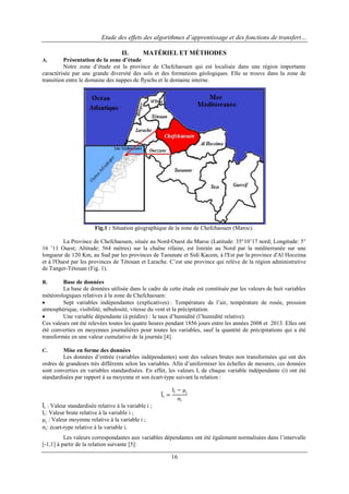 Etude des effets des algorithmes d’apprentissage et des fonctions de transfert…
II.

MATÉRIEL ET MÉTHODES

Présentation de la zone d’étude
Notre zone d‟étude est la province de Chefchaouen qui est localisée dans une région importante
caractérisée par une grande diversité des sols et des formations géologiques. Elle se trouve dans la zone de
transition entre le domaine des nappes de flyschs et le domaine interne.
A.

Fig.1 : Situation géographique de la zone de Chefchaouen (Maroc).
La Province de Chefchaouen, située au Nord-Ouest du Maroc (Latitude: 35°10‟17 nord; Longitude: 5°
16 ‟11 Ouest; Altitude: 564 mètres) sur la chaîne rifaine, est limitée au Nord par la méditerranée sur une
longueur de 120 Km, au Sud par les provinces de Taounate et Sidi Kacem, à l'Est par la province d'Al Hoceima
et à l'Ouest par les provinces de Tétouan et Larache. C‟est une province qui relève de la région administrative
de Tanger-Tétouan (Fig. 1).
Base de données
La base de données utilisée dans le cadre de cette étude est constituée par les valeurs de huit variables
météorologiques relatives à la zone de Chefchaouen:

Sept variables indépendantes (explicatives) : Température de l‟air, température de rosée, pression
atmosphérique, visibilité, nébulosité, vitesse du vent et la précipitation.

Une variable dépendante (à prédire) : le taux d‟humidité (l‟humidité relative).
Ces valeurs ont été relevées toutes les quatre heures pendant 1856 jours entre les années 2008 et 2013. Elles ont
été converties en moyennes journalières pour toutes les variables, sauf la quantité de précipitations qui a été
transformée en une valeur cumulative de la journée [4].
B.

Mise en forme des données
Les données d‟entrée (variables indépendantes) sont des valeurs brutes non transformées qui ont des
ordres de grandeurs très différents selon les variables. Afin d‟uniformiser les échelles de mesures, ces données
sont converties en variables standardisées. En effet, les valeurs Ii de chaque variable indépendante (i) ont été
standardisées par rapport à sa moyenne et son écart-type suivant la relation :
C.

Ii =

Ii − μ i
σi

Ii : Valeur standardisée relative à la variable i ;
Ii : Valeur brute relative à la variable i ;
μi : Valeur moyenne relative à la variable i ;
σi : écart-type relative à la variable i.
Les valeurs correspondantes aux variables dépendantes ont été également normalisées dans l‟intervalle
[-1,1] à partir de la relation suivante [5]:

16

 