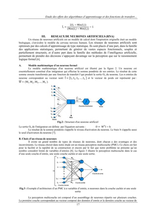 Etude des effets des algorithmes d’apprentissage et des fonctions de transfert…

Ii =

III.

2(Ii − Min(Ii ))
−1
(Max(Ii ) − Min(Ii ))

RESEAUX DE NEURONES ARTIFICIELS (RNA)

Un réseau de neurones artificiels est un modèle de calcul dont l'inspiration originelle était un modèle
biologique, c'est-à-dire le modèle du cerveau nerveux humain. Les réseaux de neurones artificiels sont

optimisés par des calculs d‟apprentissage de type statistique. Ils sont placés d‟une part, dans la famille
des applications statistiques, permettant de générer de vastes espaces fonctionnels, souples et
partiellement structurés, et d‟autre part dans la famille des méthodes de l‟intelligence artificielle,
permettant de prendre des décisions s‟appuyant davantage sur la perception que sur le raisonnement
logique formel [6].
Modèle mathématique d’un neurone formel
Le modèle mathématique d'un neurone artificiel est illustré par la figure 2. Un neurone est
essentiellement constitué d'un intégrateur qui effectue la somme pondérée de ses entrées. Le résultat de cette
somme ensuite transformée par une fonction de transfert f qui produit la sortie O n du neurone. Les n entrées du
neurone correspondent au vecteur noté: I = I1 , I2, , I3 , … , In et le vecteur de poids est représenté par :
W = (W1 , W2, ; W3 , … , Wn ).
A.

Fig.2 : Structure d'un neurone artificiel
La sortie On de l'intégrateur est définie par l'équation suivante :
O = WT I − b
Le résultat de la somme pondérée s'appelle le niveau d'activation du neurone. Le biais b s'appelle aussi
le seuil d'activation du neurone [7].
B. Choix d’un réseau de neurones
Il existe un grand nombre de types de réseaux de neurones, dont chacun a des avantages et des
inconvénients. Le réseau choisit dans notre étude est un réseau perceptron multicouche (PMC). Ce choix est fait
pour la facilité et la rapidité de sa construction et encore par le fait que notre problème ne présente qu‟un
nombre considéré limité de variables d‟entrées [8]. La figure 3 illustre le perceptron multicouche dans le cas
d‟une seule couche d‟entrée, une seule couche cachée et une seule sortie.

Fig.3 : Exemple d‟architecture d‟un PMC à n variables d‟entrée, n neurones dans la couche cachée et une seule
sortie
Le perceptron multicouche est composé d‟un assemblage de neurones répartis sur plusieurs couches.
La première couche correspondant au vecteur composé des données d‟entrée et la dernière couche au vecteur de

17

 