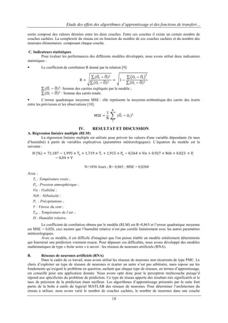 Etude des effets des algorithmes d’apprentissage et des fonctions de transfert…
sortie composé des valeurs désirées entre les deux couches. Entre ces couches il existe un certain nombre de
couches cachées. La complexité du réseau est en fonction du nombre de ces couches cachées et du nombre des
neurones élémentaires composant chaque couche.
C. Indicateurs statistiques
Pour évaluer les performances des différents modèles développés, nous avons utilisé deux indicateurs
statistiques :


Le coefficient de corrélation R donné par la relation [9]:
− O)2
=
Oi − O 2

i (Oi

R=
i

1−

i
i

Oi − Oi
Oi − O 2

2

− O)2 : Somme des carrées expliquée par le modèle ;
Oi − O 2 : Somme des carrés totale.

i (Oi
i


L‟erreur quadratique moyenne MSE : elle représente la moyenne arithmétique des carrés des écarts
entre les prévisions et les observations [10].
1
MSE =
N

IV.

N

(Oi − Oi )2
1

RESULTAT ET DISCUSSION

A. Régression linéaire multiple (RLM)
La régression linéaire multiple est utilisée pour prévoir les valeurs d'une variable dépendante (le taux
d‟humidité) à partir de variables explicatives (paramètres météorologiques). L‟équation du modèle est la
suivante :
H % = 71,187 − 1,995 × Ta + 1,719 × Tr + 1,915 × Pa − 0,564 × Vis + 0,927 × Néb + 0,023 × Pr
− 0,04 × V
N=1856 Jours ; R= 0,865 ; MSE = 0,0260
Avec :
Tr : Température rosée ;
Pa : Pression atmosphérique ;
Vis : Visibilité ;
Néb : Nébulosité ;
Pr : Précipitations ;
V : Vitesse du vent ;
Tair : Température de l’air ;
H : Humidité relative.
Le coefficient de corrélation obtenu par le modèle (RLM) est R=0,865 et l‟erreur quadratique moyenne
est MSE = 0,026, ceci montre que l‟humidité relative n‟est pas corrélé linéairement avec les autres paramètres
météorologiques.
Avec ce modèle, il est difficile d'imaginer que l'on puisse établir un modèle entièrement déterministe
qui fournirait une prédiction vraiment exacte. Pour dépasser ces difficultés, nous avons développé des modèles
mathématiques de type « boite noire » à savoir : les réseaux de neurones artificiels (RNA).
B.

Réseaux de neurones artificiels (RNA)
Dans le cadre de ce travail, nous avons utilisé les réseaux de neurones non récurrents de type PMC. Le
choix d‟exploiter un type de réseaux de neurones et écarter un autre n‟est pas arbitraire, mais repose sur les
fondements qu‟exigent le problème en question, sachant que chaque type de réseaux, en termes d‟apprentissage,
est conseillé pour une application donnée. Nous avons opté donc pour le perceptron multicouche puisqu‟il
répond aux spécificités du problème de prédiction. Ce type de réseau apporte des résultats très significatifs et le
taux de précision de la prédiction étant meilleur. Les algorithmes d‟apprentissage présentés par la suite font
partie de la boîte à outils du logiciel MATLAB des réseaux de neurones. Pour déterminer l‟architecture du
réseau à utiliser, nous avons varié le nombre de couches cachées, le nombre de neurones dans une couche

18

 