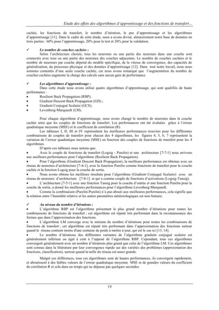 Etude des effets des algorithmes d’apprentissage et des fonctions de transfert…
cachée, les fonctions de transfert, le nombre d‟itération, le pas d‟apprentissage et les algorithmes
d‟apprentissage [11]. Dans le cadre de cette étude, nous a avons divisé, aléatoirement notre base de données en
trois parties : 60% pour l‟apprentissage, 20% pour le test et 20% pour la validation.


Le nombre de couches cachées :
Selon l‟architecture choisie, tous les neurones ou une partie des neurones dans une couche sont
connectés avec tous ou une partie des neurones des couches adjacentes. Le nombre de couches cachées et le
nombre de neurones par couche dépend du modèle spécifique, de la vitesse de convergence, des capacités de
généralisation, du processus physique et des données d‟apprentissage [12]. Dans tout notre travail, nous nous
sommes contentés d‟une seule couche cachée, car nous avons remarqué que l‟augmentation du nombre de
couches cachées augmente la charge des calculs sans aucun gain de performance.


Les algorithmes d’apprentissage :
Dans cette étude nous avons utilisé quatre algorithmes d‟apprentissage, qui sont qualifiés de haute
performance :

Resilient Back Propagation (RBP);

Gradient Descent Back Propagation (GD) ;

Gradient Conjugué Scalaire (GCS);

Levenberg-Marquardt (LM).
Pour chaque algorithme d‟apprentissage, nous avons changé le nombre de neurones dans la couche
cachée ainsi que les couples de fonctions de transfert. Les performances ont été évaluées grâce à l‟erreur
quadratique moyenne (MSE) et le coefficient de corrélation (R).
Les tableaux I, II, III et IV représentent les meilleures performances trouvées pour les différentes
combinaisons de couples de transfert pour chacun des 4 algorithmes, les figures 4, 5, 6, 7 représentent la
variation de l‟erreur quadratique moyenne (MSE) en fonction des couples de fonctions de transfert pour les 4
algorithmes.
D‟après ces tableaux nous notons que:

Avec le couple de fonctions de transfert (Logsig - Purelin) et une architecture [7-7-1] nous arrivons
aux meilleurs performances pour l‟algorithme (Resilient Back Propagation).

Pour l‟algorithme (Gradient Descent Back Propagation), la meilleure performance est obtenue avec un
réseau de neurones d‟architecture [7-4-1], avec la fonction Purelin comme fonctions de transfert pour la couche
cachée et la fonction Logsig pour la couche de sortie.

Nous avons obtenu les meilleurs résultats pour l‟algorithme (Gradient Conjugué Scalaire) avec un
réseau de neurones d‟architecture [7-8-1] et qui a comme couple de fonctions d‟activations (Logsig-Tansig).

L‟architecture [7-5-1] avec une fonction Tansig pour la couche d‟entrée et une fonction Purelin pour la
couche de sortie, a donné les meilleures performances pour l‟algorithme Levenberg-Marquardt.

Comme la combinaison (Purelin-Purelin) n‟a pas abouti aux meilleures performances, cela signifie que
la relation entre l‟humidité relative et les autres paramètres météorologiques est non linéaire.

Au niveau du nombre d’itérations :

L‟algorithme RBP est l‟algorithme présentant le plus grand nombre d‟itérations pour toutes les
combinaisons de fonctions de transfert ; cet algorithme est réputé très performant dans la reconnaissance des
formes que dans l‟approximation des fonctions.

L‟algorithme LM converge avec le minium du nombre d‟itérations pour toutes les combinaisons de
fonctions de transfert ; cet algorithme est réputé très performant dans l‟approximation des fonctions surtout
quand le réseau contient moins d'une centaine de poids à mettre à jour, qui est le cas ici [13, 14].

Le nombre d‟itérations des différentes variantes de l‟algorithme gradient conjugué scalaire est
généralement inférieur ou égal à cent à l‟opposé de l‟algorithme RBP. Cependant, tous ces algorithmes
convergent généralement avec un nombre d‟itérations plus grand que celui de l‟algorithme LM. Ces algorithmes
sont connus dans la littérature par leur convergence rapide sur des variétés des problèmes (approximation des
fonctions, classification), surtout quand la taille du réseau est assez grande.
Malgré ces différences, tous ces algorithmes sont de hautes performances, ils convergent rapidement,
et aboutissent à des faibles valeurs de l‟erreur quadratique moyenne MSE et de grandes valeurs du coefficient
de corrélation R et cela dans un temps qui ne dépasse pas quelques secondes.

19

 