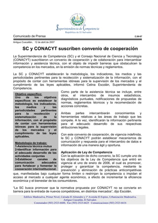 Comunicado de Prensa                                                                                          C.09-07

Antiguo Cuscatlán, 12 de abril de 2007


        SC y CONACYT suscriben convenio de cooperación
La Superintendencia de Competencia (SC) y el Consejo Nacional de Ciencia y Tecnología
(CONACYT) suscribieron un convenio de cooperación y de colaboración para intercambiar
información y asistencia técnica, con el objeto de impedir barreras que obstaculicen la
competencia en los mercados, en la emisión de normas técnicas y reglamentos.

La SC y CONACYT establecerán la metodología, los indicadores, los medios y las
periodicidades pertinentes para la recolección y sistematización de la información, con el
propósito de contar con herramientas idóneas para la supervisión de los mercados y el
cumplimiento de las leyes aplicables, informó Celina Escolán, Superintendenta de
Competencia.
                                  Como parte de la asistencia técnica se incluye, entre
 Objetivo específico:             otros, el intercambio de insumos estadísticos,
 Uno      de   los    objetivos
                                  diagnósticos puntuales, notificaciones de propuestas de
 específicos es establecer la
 metodología, los indicadores,    normas, reglamentos técnicos y la recomendación de
 los      medios      y      las  acciones concretas.
 periodicidades     pertinentes
 para    la    recolección    y           Ambas      partes     intercambiarán    conocimientos    y
 sistematización      de     la           herramientas relativas a las áreas de trabajo que les
 información, con el propósito            compete. A la vez, identificarán la información pertinente
 de contar con herramientas               para el adecuado desarrollo de sus respectivas
 idóneas para la supervisión              atribuciones legales.
 de los mercados y el
 cumplimiento de las leyes                Con este convenio de cooperación, de vigencia indefinida,
 aplicables.
                                          la SC y CONACYT podrán establecer mecanismos de
 Metodología de trabajo:                  comunicación y respuesta para el intercambio de datos e
 1-Asistencia técnica mutua               información de una manera ágil y oportuna.
 2-Identificar información para
 el adecuado desarrollo de las    Aplicación de Ley de Competencia
 actividades conjuntas            Con la aplicación de dicho convenio, la SC cumple uno de
 3-Establecer      canales   de   los objetivos de la Ley de Competencia que entró en
 comunicación         adecuados   vigencia el uno de enero de 2006, el cual es promover,
 para fortalecer y fomentar la    proteger y garantizar la competencia, mediante la
 cooperación interinstitucional.  prevención y eliminación de prácticas anticompetitivas
que, manifestadas bajo cualquier forma limiten o restrinjan la competencia o impidan el
acceso al mercado a cualquier agente económico, a efecto de incrementar la eficiencia
económica y el bienestar de los consumidores.

“La SC busca promover que la normativa propuesta por CONACYT no se convierta en
barrera para la entrada de nuevos competidores, en distintos mercados”, dijo Escolán.
         Edificio Madreselva, Primer Nivel, Calzada El Almendro y 1ª Avenida El Espino, Urbanización Madreselva.
                                              Antiguo Cuscatlán, El Salvador.
                   Conmutador (503) 2523-6600, Fax (503) 2523-6625 Comunicaciones (503) 2523-6616
 
