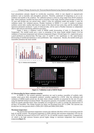 Climate Change Scenarios for Tawicatchmentobtained using StatisticalDownscaling method
local precipitation amounts depend on wet/dry-day occurrence, which in turn depend on regional-scale
predictors such as humidity and atmospheric pressure). Therefore, predictand of temperature is set as uncondition and rainfall as the condition. The calibration process is done by using output from NCEP reanalysis
data, whose predicator variables has been used in screening. In this study, baseline (observed data) of station is
10 years and divided into two period times, which 5 years for calibration model and another 5 years for
validation model. For validation process, Weather Generator in SDSM 3.1 is used. It enables to produce
synthetic current daily weather data based on inputs of the observed time series data, and the multiple linear
regression parameters produced. 5 years of observed data, will be used in Weather Generator as independent
observe data and not used during calibration procedure.
Figure 2 shows a validation result of SDSM model downscaling of daily A- Precipitation, BTemperature. The rainfall results give a poor in estimating of the mean month rainfall (Figure 2-A) but
validation of maximum temperature and minimum temperature (Figure 2-B and Figure 2-C, respectively) gives
a good satisfactory as observed data. The large error of rainfall is less significance to this study because
downscaling of rainfall (precipitation) is more problematic than temperature. Besides, the rainfall results give
reasonable estimation the mean rainfall.

B

B

Figure 2:- Validation result of SDSM Model
4.3. Downscaling for future emission scenarios
In SDSM 3.1, the scenario generator operations are used to produce ensembles of synthetic daily
weather series given daily atmospheric predictor variables supplied by a GCM. After the calibration and
validation of SDSM model carried out, the daily future climate variables are projected for the next 30 years
using the HadCM3 Global Circulation Model. The projection generates 10 ensembles of daily climate variables,
which are equally plausible hence; these ensembles are averaged out in order to consider the characteristics of
all those 10 ensembles. The climate Scenario for future was developed from 2011 to 2040. The outcome was
divided into two time periods which is 2020s (2011-2020) and 2040s (2020-2040).
Maximum temperature
The downscaled maximum temperature scenario also indicates that there will be an increasing trend for
both A2 and B2 scenario. The projected temperature in 2020s indicates that maximum temperature will rise by
0.5oC. In 2040 the increment will be 0.6 oC and 0.5oC for A2 and B2 scenario respectively. Comparatively,
A2 which is the high emission Scenario prevail higher change in maximum temperature than minimum
temperature(figure 3).

16

 