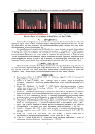 Climate Change Scenarios for Tawicatchmentobtained using StatisticalDownscaling method

Figure5:- Trend of Precipitation for HadCM3A2a and HadCM3B2a

V.

CONCLUSIONS

Statistical downscaling method is an alternative tool to downscale global climate model into a fine scale
hydrological region. SDSM has been used for this purpose and being widely applied around the world. The data
used are the rainfall, maximum temperature, and minimum temperature of station Udhampur and Chatha. Several
conclusions that can be drawn from this study are;
During calibration and validation, the SDSM model shows a good simulation of monthly for rainfall and
temperature. The rainfall and temperature (maximum and minimum) can be estimated well by NCEP reanalysis
set dataand shows a good linear relation with observed data. However, the SDSM shows a slightly difference
between estimation and observed data for the rainfall. It is identified that the downscaling of rainfall by using
SDSM is more problematic than temperature. Both the minimum and maximum temperature shows an increasing
trend in all future time horizons for both A2 and B2 scenarios. For precipitation there is decreasing tend in the
beginning of the rainy season (May & June) and increasing trend towards the end of rainy season (Sep & Oct).

ACKNOWLEDGEMENTS
The authors wish to thank the Head of Department, Remote Sensing and GIS, University of Jammu, for
his technical assistance. Special thanks go to staff of Remote Sensing and GIS department for their help during
data collection in the field. Also thanks goes to head Sher-e-Kashmir Agriculture University of Science and
Technology, Chatha Campus-Jammu, Flood Control Department and Air Force Station Udhampur.

REFERENCES
Dawson, R. L. Wilson C. W. (2007). SDSM 4.2 – A Decision Support Tool for the Assessment of
Regional Climate Change Impacts.
[2]. Dibike, Y. B. and P. Coulibaly. (2005) –Hydrologic Impact of Climate Change in the Saguenay
Watershed: Comparison of Downscaling Methods and Hydrologic Models. Journal of Hydrology 307(14): 145-163.
[3]. Fowler HJ, Blenkinsop S, Tebaldi C. (2007).–Linking climate change modeling to impacts
studies: recent advances in downscaling techniques for hydrological modeling‖. Int J Climatol
27:1547–1578 27: 1547–1578.
[4]. Hasmiet.al., 2009–Statistical downscaling of precipitation: state-of-the-art and application of bayesian
multi model approach foruncertaintyassessment.Hydrol. Earth Syst. Sci.Discuss., 6, 6535–6579, 2009.
[5]. Huang et. Al., 2010–Assessment of the utility of dynamically-downscaled regional reanalysis data to
predict streamflow in west central Floridausing an integrated hydrologic model.Reg Environ Change.
[6]. Nguyen, V. T. V., Nguyen, T. D., and Gachon, P. (2005). –Statistical downscaling methods for climate
change impact studies‖. Conference on Adapting to Climate Change in Canada 2005: Understanding
Risks and Building Capacity. Le Centre Sheraton Montréal Hotel, Montréal, Québec, May 4-7, 2005.
[7]. Salath´e EP. (2003).–Comparison of various precipitation downscaling methods for the simulation
ofstream flow in a rain shadow river basin‖. International Journal of Climatology 23: 887–901.
[8]. Schuol, J., Abbaspour, K.C., 2007. A daily weather generator for predicting rainfall and maximum–
minimum temperature using monthly statistics based on a half-degree climate grid. Ecol. Model. 201,
301–311.
[9]. Wilby, R.L., Dawson, C.W., and Barrow, E.M. (2002) SDSM – a decision support tool for
theAssessment of regional climate change impacts. Environ. Model. Soft, 17: 145–157.
[10]. Wilby, R.L., Wigley, T.M.L. (1997). –Downscaling general circulation model output: a review of
methods and limitations. Progress in Physical Geography 21, 530–54.
[1].

18

 