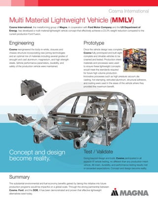 Multi Material Lightweight Vehicle (MMLV)
Cosma International, the metalforming group of Magna, in cooperation with Ford Motor Company and the US Department of
Energy, has developed a multi-material lightweight vehicle concept that effectively achieves a 23.3% weight reduction compared to the
current production Ford Fusion.
Cosma International
Summary
The substantial environmental and fuel economy benefits gained by taking this initiative into future
production programs would be impactful on a global scale. Through the strong partnership between
Cosma, Ford, and the DOE, it has been demonstrated and proven that effective lightweight
alternatives exist today.
Engineering
Cosma reengineered the body-in-white, closures and
chassis structure incorporating new joining technologies
and an optimal mix of materials including several grades of
wrought and cast aluminum, magnesium, and high strength
steels. Vehicle performance parameters, durability, and
safety of the production vehicle were maintained.
Test / Validate
Going beyond design and build, Cosma participated in all
aspects of vehicle testing, no different than any production intent
vehicle. All crash, durability, and performance testing results met
or exceeded expectations. Concept and design become reality.
Concept and design
become reality.
Prototype
Once the vehicle design was complete,
Cosma fully prototyped and built eight
complete and drivable vehicles to be
crashed and tested. Production intent
materials and processes were used
to ensure these lightweight concepts
would meet the standards required
for future high volume production.
Innovative processes such as high pressure vacuum die
casting, hot stamping, extruded aluminum, structural adhesive,
and riveting were used in the areas of the vehicle where they
provided the maximum benefit.
 