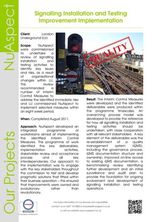 Signalling Installation and Testing
Improvement Implementation
For more information on our services and capabilities
contact us on 0207 1010800 or enquiries@nuaspect.co.uk
or visit our website www.nuaspect.co.uk
© NuAspect Limited 2015
OurProjects
Client: London
Underground (LU)
Scope: NuAspect
were commissioned
to undertake a
review of signalling
installation and
testing activities to
identify key issues
and risks, as a result
of organisational
changes within LU.
This review
recommended a
number of Interim
Control Measures to
address the identified immediate risks
and LU commissioned NuAspect to
implement selected measures within
an eight week period.
When: Completed August 2011.
Approach: NuAspect developed an
integrated programme of
workstreams aimed at implementing
the identified Interim Control
Measures. This programme of work
identified the key deliverables,
implementation activities,
stakeholder review and acceptance
process and all key
interdependecies. Our approach to
the implementation was to engage
with the key stakeholders throughout
the commission to test and develop
pragmatic solutions that fitted within
their business operation – this ensured
that improvements were owned and
evolutionary rather than
revolutionary.
Result: The Interim Control Measures
were developed and the identified
deliverables were produced within
the programme timescales. An
overarching process model was
developed to provide the reference
for how all signalling installation and
testing activities should be
undertaken, with close cooperation
with all relevant stakeholders. A key
element of the deliverables was the
re-establishment of a quality
management system (QMS),
including the governance process,
QMS documentation structure and
ownership, improved on-line access
to existing QMS documentation, a
benchmarking review identifying
further development and an initial
surveillance and audit plan to
provide the foundation for ongoing
evolvement and development of
signalling installation and testing
operations.
 