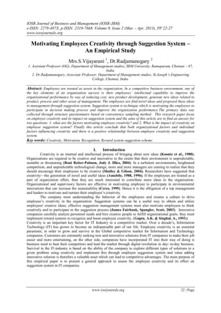 IOSR Journal of Business and Management (IOSR-JBM)
e-ISSN: 2278-487X, p-ISSN: 2319-7668. Volume 9, Issue 2 (Mar. - Apr. 2013), PP 22-27
www.iosrjournals.org
www.iosrjournals.org 22 | Page
Motivating Employees Creativity through Suggestion System –
An Empirical Study
Mrs.S.Vijayarani 1
, Dr.Radjamanogary 2
1. Assistant Professor (OG), Department of Management studies, SRM University, Ramapuram, Chennai – 87,
India.
2. Dr.Radjamanogary, Associate Professor, Department of Management studies, St.Joseph’s Engineering
College, Chennai, India.
Abstract: Employees are treated as assets in the organization. In a competitive business environment, one of
the key elements of an organization success is their employees’ intellectual capability to improve the
organizational performance by way of reducing cost, new product development, generate new ideas related to
product, process and other areas of management. The employees are find novel ideas and proposed these ideas
to management through suggestion system. Suggestion system is technique which is motivating the employees to
participate in decision making process and improve the organization performance.The primary data was
collected through structure questionnaire based on convenience sampling method. This research paper focus
on employee creativity and its impact on suggestion system and the aims of this article are to find an answer for
two questions: 1. what are the factors motivating employee creativity? and 2. What is the impact of creativity on
employee suggestion system? Finally this article conclude that both organizational factors and individual
factors influencing creativity and there is a positive relationship between employee creativity and suggestion
system.
Key words: Creativity, Motivation, Recognition, Reward system suggestion scheme.
I. Introduction
Creativity is an internal and intellectual process of bringing about new ideas (Koontz et al., 1980).
Organizations are required to be creative and innovative to the extent that their environment is unpredictable,
unstable or threatening (Roni Reiter-Palmon, Jody J. Illies, 2004). In a turbulent environments, heightened
competition, and unpredictable technological change, more and more managers are coming to realize that they
should encourage their employees to be creative (Shalley & Gilson, 2004). Researchers have suggested that
creativity—the generation of novel and useful ideas (Amabile, 1988, 1996). If the employees are treated as a
part of organization effort, then they are much interested to contribute more ideas to the organization.
Organizational and supervisory factors are effective in motivating employee to participate in environmental
innovations that can increase the sustainability (Ceres, 1995). Hence it is the obligation of a top management
and leaders to motivate and nurture their employee’s creativity.
The company must understanding the behavior of the employees and creates a culture to drive
employee’s creativity in the organization. Suggestion systems can be a useful way to obtain and utilize
employees' creative ideas; effective suggestion management systems must also motivate employees to think
creatively and to participate in the suggestion process (James Fairbank, Spangler, Scott, 2003). Innovative
companies carefully analyze personnel needs and hire creative people to fulfill organizational goals; they must
implement reward systems to recognize and boost employee creativity. (Gupta, A.K. & Singhal, A., 1993.)
Creativity is an important key factor for IT Industry in a competitive market. Over a decade’s, Information
Technology (IT) has grown to become an indispensable part of our life. Employee creativity is an essential
parameter, in order to grow and survive in the Global competitive market for Information and Technology
companies. Customers are constantly seeking new and innovative solutions from IT companies to make their job
easier and more entertaining, on the other side, companies have incorporated IT into their way of doing is
business need to beat their competitors and lead the market through digital revolution in day- to-day business.
Survival in the IT-industry is based on the ability of the company to explore different types of solutions to a
given problem using creativity and implement this through employee suggestion system and value adding
innovative solution is therefore a valuable asset which can lead to competitive advantages. The main purpose of
this empirical paper is to present a general approach to assess the employee creativity and its effect on
suggestion system in IT companies.
 