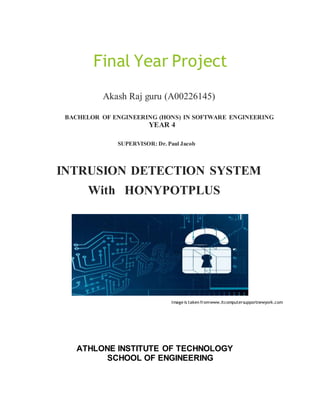 Final Year Project
Akash Raj guru (A00226145)
BACHELOR OF ENGINEERING (HONS) IN SOFTWARE ENGINEERING
YEAR 4
SUPERVISOR: Dr. Paul Jacob
INTRUSION DETECTION SYSTEM
With HONYPOTPLUS
Image is taken fromwww.itcomputersupportnewyork.com
ATHLONE INSTITUTE OF TECHNOLOGY
SCHOOL OF ENGINEERING
 