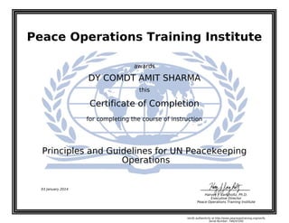 Peace Operations Training Institute
awards
DY COMDT AMIT SHARMA
this
Certificate of Completion
for completing the course of instruction
Operations
Principles and Guidelines for UN Peacekeeping
03 January 2014
Harvey J. Langholtz, Ph.D.
Executive Director
Peace Operations Training Institute
Verify authenticity at http://www.peaceopstraining.org/verify
Serial Number: 748247292
 