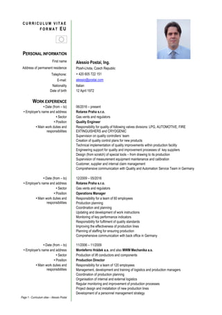 Page 1 - Curriculum vitae – Alessio Postai
PERSONAL INFORMATION
First name Alessio Postai, Ing.
Address of permanent residence Plzeň-Lhota, Czech Republic
Telephone: + 420 605 722 151
E-mail: alessio@postai.com
Nationality Italian
Date of birth 12 April 1972
WORK EXPERIENCE
• Date (from – to) 06/2016 – present
• Employer's name and address Rotarex Praha s.r.o.
• Sector Gas vents and regulators
• Position Quality Engineer
• Main work duties and
responsibilities
Responsibility for quality of following valves divisions: LPG, AUTOMOTIVE, FIRE
EXTINGUISHERS and CRYOGENIC
Supervision on quality controllers’ team
Creation of quality control plans for new products
Technical implementation of quality improvements within production facility
Engineering support for quality and improvement processes of key suppliers
Design (from scratch) of special tools – from drawing to its production
Supervision of measurement equipment maintenance and calibration
Customer, supplier and internal claim management
Comprehensive communication with Quality and Automation Service Team in Germany
• Date (from – to) 12/2009 – 05/2016
• Employer's name and address Rotarex Praha s.r.o.
• Sector Gas vents and regulators
• Position Operations Manager
• Main work duties and
responsibilities
Responsibility for a team of 60 employees
Production planning
Coordination and planning
Updating and development of work instructions
Monitoring of key performance indicators
Responsibility for fulfilment of quality standards
Improving the effectiveness of production lines
Planning of staffing for ensuring production
Comprehensive communication with back office in Germany
• Date (from – to) 11/2006 – 11/2009
• Employer's name and address Monteferro Hrádek a.s. and also MWM Mechanika a.s.
• Sector Production of lift conductors and components
• Position Production Director
• Main work duties and
responsibilities
Responsibility for a team of 120 employees
Management, development and training of logistics and production managers
Coordination of production planning
Organisation of internal and external logistics
Regular monitoring and improvement of production processes
Project design and installation of new production lines
Development of a personnel management strategy
C U R R I C U L U M V I T A E
F O R M A T E U
 