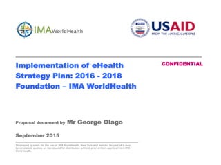 CONFIDENTIAL - page 0
Implementation of eHealth
Strategy Plan: 2016 - 2018
Foundation – IMA WorldHealth
CONFIDENTIAL
Proposal document by Mr George Olago
September 2015
This report is solely for the use of IMA WorldHealth, New York and Nairobi. No part of it may
be circulated, quoted, or reproduced for distribution without prior written approval from IMA
World Health.
 