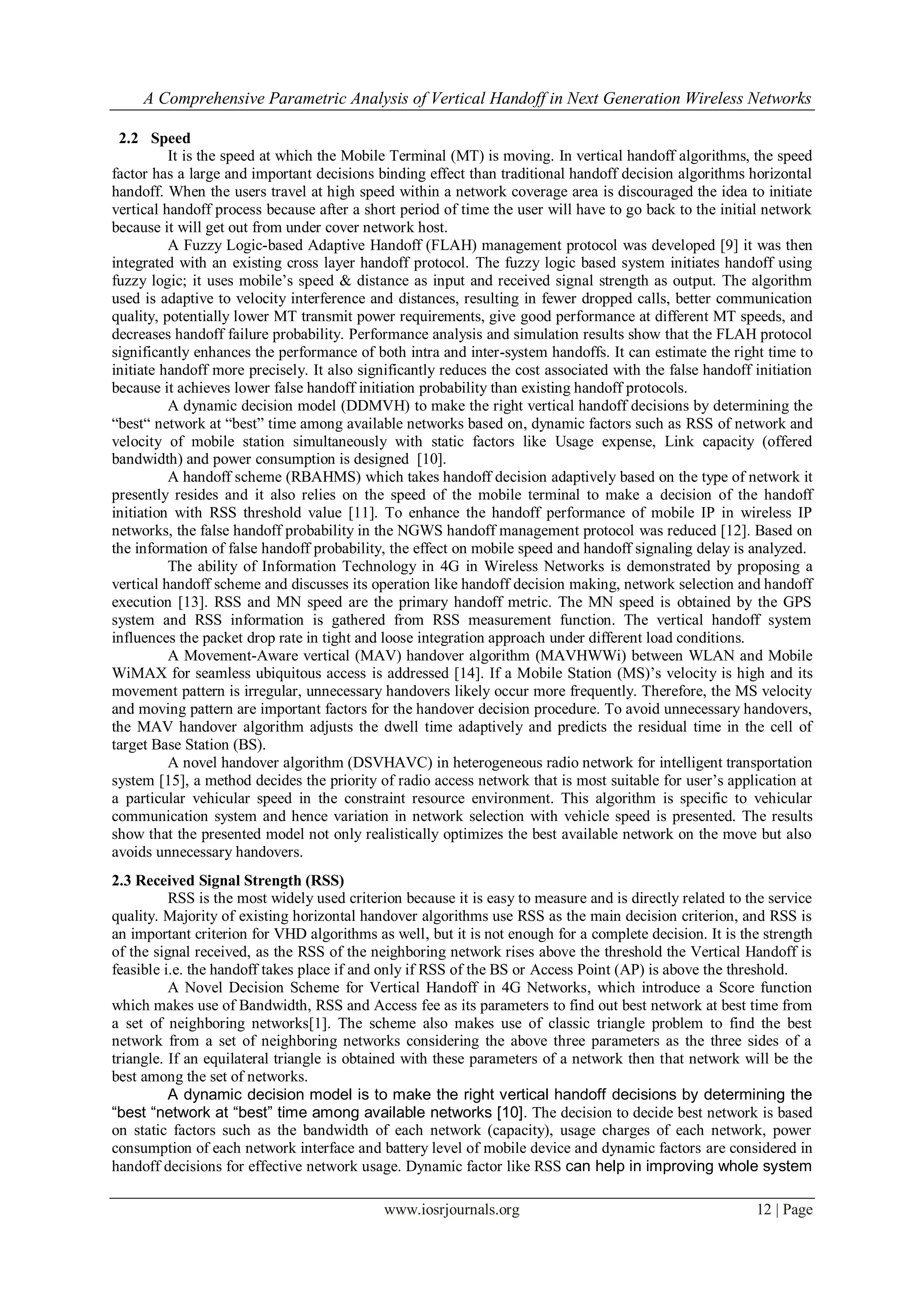 A Comprehensive Parametric Analysis of Vertical Handoff in Next Generation Wireless Networks

 2.2 Speed
          It is the speed at which the Mobile Terminal (MT) is moving. In vertical handoff algorithms, the speed
factor has a large and important decisions binding effect than traditional handoff decision algorithms horizontal
handoff. When the users travel at high speed within a network coverage area is discouraged the idea to initiate
vertical handoff process because after a short period of time the user will have to go back to the initial network
because it will get out from under cover network host.
          A Fuzzy Logic-based Adaptive Handoff (FLAH) management protocol was developed [9] it was then
integrated with an existing cross layer handoff protocol. The fuzzy logic based system initiates handoff using
fuzzy logic; it uses mobile’s speed & distance as input and received signal strength as output. The algorithm
used is adaptive to velocity interference and distances, resulting in fewer dropped calls, better communication
quality, potentially lower MT transmit power requirements, give good performance at different MT speeds, and
decreases handoff failure probability. Performance analysis and simulation results show that the FLAH protocol
significantly enhances the performance of both intra and inter-system handoffs. It can estimate the right time to
initiate handoff more precisely. It also significantly reduces the cost associated with the false handoff initiation
because it achieves lower false handoff initiation probability than existing handoff protocols.
          A dynamic decision model (DDMVH) to make the right vertical handoff decisions by determining the
“best“ network at “best” time among available networks based on, dynamic factors such as RSS of network and
velocity of mobile station simultaneously with static factors like Usage expense, Link capacity (offered
bandwidth) and power consumption is designed [10].
          A handoff scheme (RBAHMS) which takes handoff decision adaptively based on the type of network it
presently resides and it also relies on the speed of the mobile terminal to make a decision of the handoff
initiation with RSS threshold value [11]. To enhance the handoff performance of mobile IP in wireless IP
networks, the false handoff probability in the NGWS handoff management protocol was reduced [12]. Based on
the information of false handoff probability, the effect on mobile speed and handoff signaling delay is analyzed.
          The ability of Information Technology in 4G in Wireless Networks is demonstrated by proposing a
vertical handoff scheme and discusses its operation like handoff decision making, network selection and handoff
execution [13]. RSS and MN speed are the primary handoff metric. The MN speed is obtained by the GPS
system and RSS information is gathered from RSS measurement function. The vertical handoff system
influences the packet drop rate in tight and loose integration approach under different load conditions.
          A Movement-Aware vertical (MAV) handover algorithm (MAVHWWi) between WLAN and Mobile
WiMAX for seamless ubiquitous access is addressed [14]. If a Mobile Station (MS)’s velocity is high and its
movement pattern is irregular, unnecessary handovers likely occur more frequently. Therefore, the MS velocity
and moving pattern are important factors for the handover decision procedure. To avoid unnecessary handovers,
the MAV handover algorithm adjusts the dwell time adaptively and predicts the residual time in the cell of
target Base Station (BS).
          A novel handover algorithm (DSVHAVC) in heterogeneous radio network for intelligent transportation
system [15], a method decides the priority of radio access network that is most suitable for user’s application at
a particular vehicular speed in the constraint resource environment. This algorithm is specific to vehicular
communication system and hence variation in network selection with vehicle speed is presented. The results
show that the presented model not only realistically optimizes the best available network on the move but also
avoids unnecessary handovers.
2.3 Received Signal Strength (RSS)
          RSS is the most widely used criterion because it is easy to measure and is directly related to the service
quality. Majority of existing horizontal handover algorithms use RSS as the main decision criterion, and RSS is
an important criterion for VHD algorithms as well, but it is not enough for a complete decision. It is the strength
of the signal received, as the RSS of the neighboring network rises above the threshold the Vertical Handoff is
feasible i.e. the handoff takes place if and only if RSS of the BS or Access Point (AP) is above the threshold.
          A Novel Decision Scheme for Vertical Handoff in 4G Networks, which introduce a Score function
which makes use of Bandwidth, RSS and Access fee as its parameters to find out best network at best time from
a set of neighboring networks[1]. The scheme also makes use of classic triangle problem to find the best
network from a set of neighboring networks considering the above three parameters as the three sides of a
triangle. If an equilateral triangle is obtained with these parameters of a network then that network will be the
best among the set of networks.
          A dynamic decision model is to make the right vertical handoff decisions by determining the
“best “network at “best” time among available networks [10]. The decision to decide best network is based
on static factors such as the bandwidth of each network (capacity), usage charges of each network, power
consumption of each network interface and battery level of mobile device and dynamic factors are considered in
handoff decisions for effective network usage. Dynamic factor like RSS can help in improving whole system

                                             www.iosrjournals.org                                         12 | Page
 
