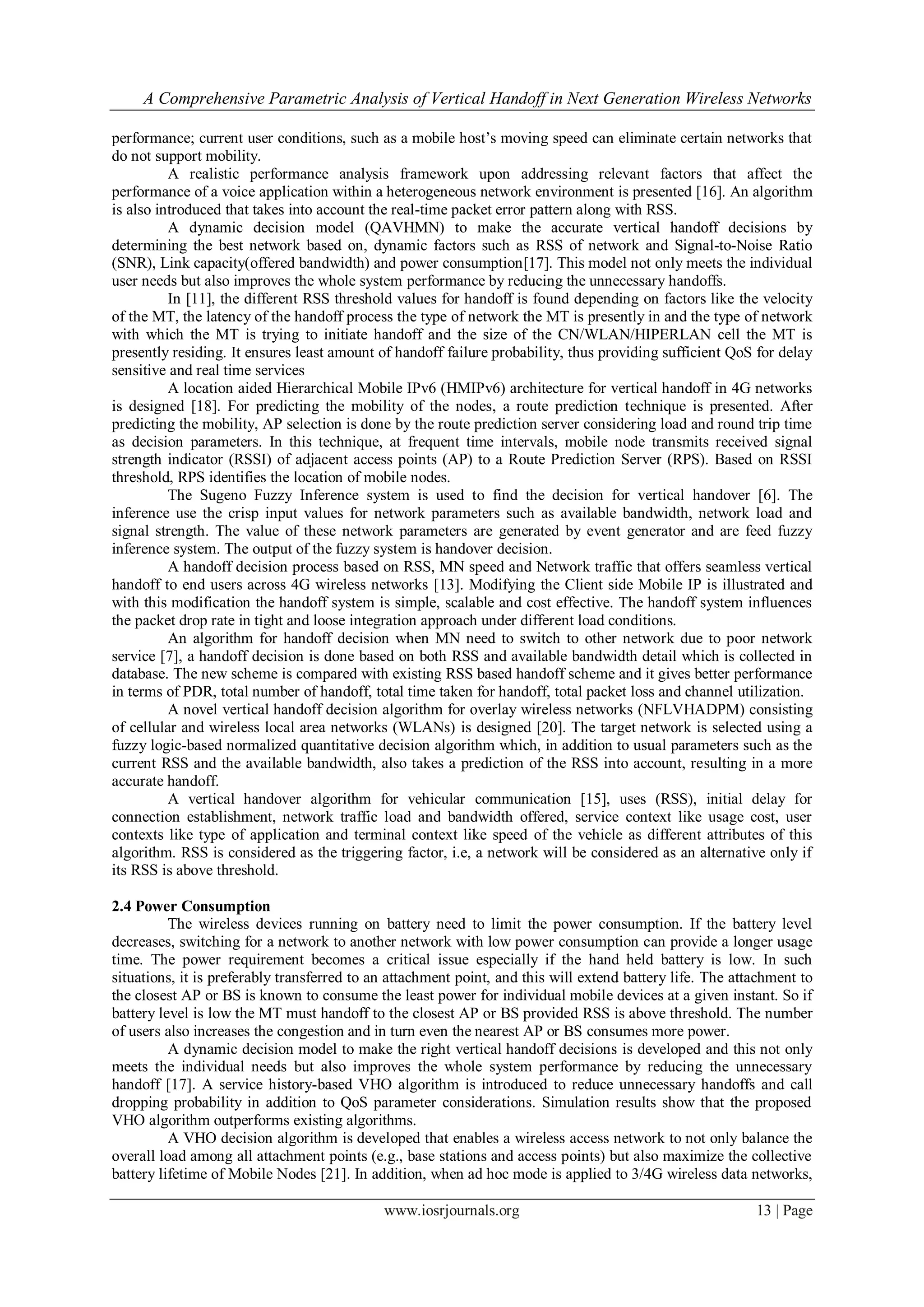 A Comprehensive Parametric Analysis of Vertical Handoff in Next Generation Wireless Networks

performance; current user conditions, such as a mobile host’s moving speed can eliminate certain networks that
do not support mobility.
          A realistic performance analysis framework upon addressing relevant factors that affect the
performance of a voice application within a heterogeneous network environment is presented [16]. An algorithm
is also introduced that takes into account the real-time packet error pattern along with RSS.
          A dynamic decision model (QAVHMN) to make the accurate vertical handoff decisions by
determining the best network based on, dynamic factors such as RSS of network and Signal-to-Noise Ratio
(SNR), Link capacity(offered bandwidth) and power consumption[17]. This model not only meets the individual
user needs but also improves the whole system performance by reducing the unnecessary handoffs.
          In [11], the different RSS threshold values for handoff is found depending on factors like the velocity
of the MT, the latency of the handoff process the type of network the MT is presently in and the type of network
with which the MT is trying to initiate handoff and the size of the CN/WLAN/HIPERLAN cell the MT is
presently residing. It ensures least amount of handoff failure probability, thus providing sufficient QoS for delay
sensitive and real time services
          A location aided Hierarchical Mobile IPv6 (HMIPv6) architecture for vertical handoff in 4G networks
is designed [18]. For predicting the mobility of the nodes, a route prediction technique is presented. After
predicting the mobility, AP selection is done by the route prediction server considering load and round trip time
as decision parameters. In this technique, at frequent time intervals, mobile node transmits received signal
strength indicator (RSSI) of adjacent access points (AP) to a Route Prediction Server (RPS). Based on RSSI
threshold, RPS identifies the location of mobile nodes.
          The Sugeno Fuzzy Inference system is used to find the decision for vertical handover [6]. The
inference use the crisp input values for network parameters such as available bandwidth, network load and
signal strength. The value of these network parameters are generated by event generator and are feed fuzzy
inference system. The output of the fuzzy system is handover decision.
          A handoff decision process based on RSS, MN speed and Network traffic that offers seamless vertical
handoff to end users across 4G wireless networks [13]. Modifying the Client side Mobile IP is illustrated and
with this modification the handoff system is simple, scalable and cost effective. The handoff system influences
the packet drop rate in tight and loose integration approach under different load conditions.
          An algorithm for handoff decision when MN need to switch to other network due to poor network
service [7], a handoff decision is done based on both RSS and available bandwidth detail which is collected in
database. The new scheme is compared with existing RSS based handoff scheme and it gives better performance
in terms of PDR, total number of handoff, total time taken for handoff, total packet loss and channel utilization.
          A novel vertical handoff decision algorithm for overlay wireless networks (NFLVHADPM) consisting
of cellular and wireless local area networks (WLANs) is designed [20]. The target network is selected using a
fuzzy logic-based normalized quantitative decision algorithm which, in addition to usual parameters such as the
current RSS and the available bandwidth, also takes a prediction of the RSS into account, resulting in a more
accurate handoff.
          A vertical handover algorithm for vehicular communication [15], uses (RSS), initial delay for
connection establishment, network traffic load and bandwidth offered, service context like usage cost, user
contexts like type of application and terminal context like speed of the vehicle as different attributes of this
algorithm. RSS is considered as the triggering factor, i.e, a network will be considered as an alternative only if
its RSS is above threshold.

2.4 Power Consumption
          The wireless devices running on battery need to limit the power consumption. If the battery level
decreases, switching for a network to another network with low power consumption can provide a longer usage
time. The power requirement becomes a critical issue especially if the hand held battery is low. In such
situations, it is preferably transferred to an attachment point, and this will extend battery life. The attachment to
the closest AP or BS is known to consume the least power for individual mobile devices at a given instant. So if
battery level is low the MT must handoff to the closest AP or BS provided RSS is above threshold. The number
of users also increases the congestion and in turn even the nearest AP or BS consumes more power.
          A dynamic decision model to make the right vertical handoff decisions is developed and this not only
meets the individual needs but also improves the whole system performance by reducing the unnecessary
handoff [17]. A service history-based VHO algorithm is introduced to reduce unnecessary handoffs and call
dropping probability in addition to QoS parameter considerations. Simulation results show that the proposed
VHO algorithm outperforms existing algorithms.
          A VHO decision algorithm is developed that enables a wireless access network to not only balance the
overall load among all attachment points (e.g., base stations and access points) but also maximize the collective
battery lifetime of Mobile Nodes [21]. In addition, when ad hoc mode is applied to 3/4G wireless data networks,

                                             www.iosrjournals.org                                          13 | Page
 